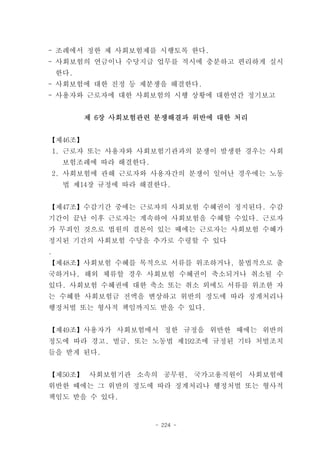 - 조례에서 정한 제 사회보험제를 시행토록 한다.
- 사회보험의 연금이나 수당지급 업무를 적시에 충분하고 편리하게 실시
    한다.
- 사회보험에 대한 진정 등 제분쟁을 해결한다.
- 사용자와 근로자에 대한 사회보험의 시행 상황에 대한연간 정기보고


          제 6장 사회보험관련 분쟁해결과 위반에 대한 처리


【제46조】
    1. 근로자 또는 사용자와 사회보험기관과의 분쟁이 발생한 경우는 사회
     보험조례에 따라 해결한다.
    2. 사회보험에 관해 근로자와 사용자간의 분쟁이 일어난 경우에는 노동
     법 제14장 규정에 따라 해결한다.


【제47조】수감기간 중에는 근로자의 사회보험 수혜권이 정지된다. 수감
기간이 끝난 이후 근로자는 계속하여 사회보험을 수혜할 수있다. 근로자
가 무죄인 것으로 법원의 결론이 있는 때에는 근로자는 사회보험 수혜가
정지된 기간의 사회보험 수당을 추가로 수령할 수 있다
.
【제48조】사회보험 수혜를 목적으로 서류를 위조하거나, 불법적으로 출
국하거나, 해외 체류할 경우 사회보험 수혜권이 축소되거나 취소될 수
있다. 사회보험 수혜권에 대한 축소 또는 취소 외에도 서류를 위조한 자
는 수혜한 사회보험금 전액을 변상하고 위반의 정도에 따라 징계처리나
행정처벌 또는 형사적 책임까지도 받을 수 있다.


【제49조】사용자가 사회보험에서 정한 규정을 위반한 때에는 위반의
정도에 따라 경고, 벌금, 또는 노동법 제192조에 규정된 기타 처벌조치
들을 받게 된다.


【제50조】 사회보험기관 소속의 공무원, 국가고용직원이 사회보험에
위반한 때에는 그 위반의 정도에 따라 징계처리나 행정처벌 또는 형사적
책임도 받을 수 있다.


                      - 224 -
 