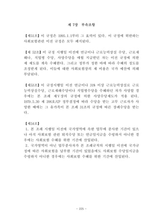 제 7장   부속조항


【제51조】이 규정은 1995.1.1부터 그 효력이 있다. 이 규정에 위반하는
사회보험관련 이전 규정은 모두 폐지된다.


【제 52조】이 규정 시행일 이전에 연금이나 근로능력상실 수당, 근로재
해나, 직업병 수당, 사망수당을 매월 지급받던 자는 이전 규정에 의한
제 제도를 계속 수혜한다. 그리고 정부가 정한 바에 따라 수혜의 정도를
조정받게 된다. 이들에 대한 사회보험상의 제 비용은 국가 예산에 의해
부담된다.


【제53조】이 규정시행일 이전 연금이나 31% 이상 근로능력상실로 근로
능력상실수당, 근로재해수당이나 직업병수당을 수혜하던 자가 사망할 경
우에는 본 조례 제Ⅴ장의 규정에 의한 사망수당제도가 적용 된다.
1979.5.30 제 206호/CP 정부결정에 따라 수당을 받는 고무 근로자가 사
망한 때에는 그 유가족이 본 조례 31조의 규정에 따른 장례수당을 받는
다.


【제54조】
1. 본 조례 시행일 이전에 국가영역에 속한 업무에 종사한 기간이 있으
나 아직 사회보험 관련 퇴직수당 또는 연금일시금을 수령하지 아니한 경
우에는 사회보험 수혜를 위한 기간에 산입된다.
2. 국가영역이 아닌 업무종사자가 본 조례규칙의 시행일 이전에 국가규
정에 따른 사회보험을 납부한 기간이 있었음에도 사회보험 수당일시금을
수령하지 아니한 경우에는 사회보험 수혜를 위한 기간에 산입된다.




                    - 225 -
 