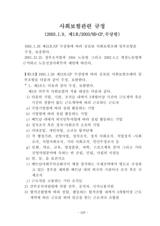 사회보험관련 규정
         (2003.1.9, 제1호/2003/ND-CP,수상령)

1995.1.26 제12호/CP 수상령에 따라 공포된 사회보험조례 일부조항을
수정, 보충한다.
2001.12.25 정부조직법과 1994 노동법 그리고 2002.4.2 개정노동법에
근거하고 노동전상사회부의 제안에 따른다.


【제1조】1995.1.26 제12호/CP 수상령에 따라 공포된 사회보험조례의 일
부조항을 다음과 같이 수정, 보완한다.
“ 1. 제3조는 다음과 같이 수정, 보완한다.
 제3조 의무적 사회보험의 적용 대상은 다음과 같다.
 1) 다음의 기업, 기관, 조직들 내에서 3개월이상 기간의 근로계약 혹은
   기간의 청함이 없는 근로계약에 따라 근로하는 근로자
 a) 국영기업법에 따라 설립 활동하는 기업
 b) 기업법에 따라 설립 활동하는 기업
 c) 베트남 내에서 외국인투자법에 따라 설립 활동하는 기업
 d) 정치조직 혹은 정치-사회조직 소속의 기업
 e) 가내공업, 개인사업, 소규모 합작단체
 f) 각 행정기관, 공영사업, 정치조직, 정치 사회조직, 직업정치 -사회
   조직, 직업사회조직, 기타 사회조직, 인민무장조직 등
 g) 문화, 의료, 교육, 양성훈련, 과학, 스포츠체육 분야 그리고 기타
   공영사업분야에 속하는 반 공립, 민립, 사립의 시설들
 h) 면, 동, 읍 보건지소
 i) 베트남사회주의공화국이 체결 참가하는 국제조약에서 별도로 규정하
   고 있는 경우를 제외한 베트남 내의 외국의 기관이나 조직 혹은 국
   제조직
 j) 근로자를 고용하는 기타 조직들
2) 간부공직자법령에 의한 간부, 공직자, 국가고용직원
3) 합작조합법에 따라 설립, 활동하는 합작조합 내에서 3개월이상 근로
  계약에 따른 근로를 하며 임금을 받는 근로자나 조합원



                      - 226 -
 