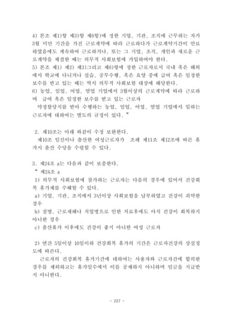 4) 본조 제1)항 제3)항 제6항)에 정한 기업, 기관, 조직에 근무하는 자가
3월 미만 기간을 가진 근로계약에 따라 근로하다가 근로계약기간이 만료
하였음에도 계속하여 근로하거나, 또는 그 기업, 조직, 개인과 새로운 근
로계약을 체결한 때는 의무적 사회보험에 가입하여야 한다.
5) 본조 제1) 제2) 제3)그리고 제6)항에 정한 근로자로서 국내 혹은 해외
에서 학교에 다니거나 실습, 공무수행, 혹은 요양 중에 급여 혹은 일정한
보수를 받고 있는 때는 역시 의무적 사회보험 대상에 해당한다.
6) 농업, 임업, 어업, 염업 기업에서 3월이상의 근로계약에 따라 근로하
며   급여 혹은 일정한 보수를 받고 있는 근로자
 약정할당지를 받아 수행하는 농업, 임업, 어업, 염업 기업에서 일하는
근로자에 대하여는 별도의 규정이 있다. ”


2. 제10조는 아래 와같이 수정 보완한다.
 제10조 임신이나 출산한 여성근로자가         조례 제11조 제12조에 따른 휴
가시 출산 수당을 수령할 수 있다.


3. 제24조 a는 다음과 같이 보충한다.
“ 제24조 a
1) 의무적 사회보험에 참가하는 근로자는 다음의 경우에 있어서 건강회
복 휴가제를 수혜할 수 있다.
a) 기업, 기관, 조직에서 3년이상 사회보험을 납부하였고 건강이 쇠약한
경우
b) 질병, 근로재해나 직업병으로 인한 치료후에도 아직 건강이 회복하지
아니한 경우
c) 출산휴가 이후에도 건강이 좋지 아니한 여성 근로자


2) 연간 5일이상 10일이하 건강회복 휴가의 기간은 근로자건강의 상실정
도에 따른다.
    근로자의 건강회복 휴가기간에 대하여는 사용자와 근로자간에 합의한
경우를 제외하고는 휴가일수에서 이를 공제하지 아니하며 임금을 지급받
지 아니한다.




                    - 227 -
 