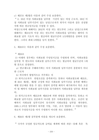c) 제27조 제2항은 다음과 같이 수정 보충한다.
“ 2. 25년 이상 사회보험을 납부한   기간이 있는 여성 근로자, 30년 이
상 사회보험 납부기간이 있는 남성근로자가 퇴직시 다음과 같은 산정방
식에 따른 연금일시금을 수령할 수 있다.
여성근로자에 대해서는 26년차 이상 되는 연도부터 그리고 남성근로자에
대해서는 제31년차 이상 되는 연도부터 사회보험을 납부하는 해마다 사
회보험 납부 기초가 되는 월급여의 평균수준의 1/2개월분을 곱하여 산정
한다. 그러나 최대 5개월을 넘지 못한다. ”


5. 제28조는 다음과 같이 수정 보충한다.


“ 제28조
1) 아래의 경우에는 사회보험 수당일시금을 수령하게 되며, 사회보험을
납부한 각 연도마다 사회보험 납부근거가 되는 월급여의 평균수준의 1개
월 분으로 산정된다.
 a) 연금제도를 수혜하기에는 아직 사회보험 납부기간이 충분하지 아니
한 근로자
 b) 외국에서 합법적으로 거주하는 자
2) 퇴직근로자가   연령조건을 충족하지는 못하나 사회보험조례 제25조,
제 26조 제2항, 제3항 규정에 따른 사회보험 납부기간을 충족한 때에는
매월 연금제를 받을 수 있는 연령이 충족할 때까지 대기하거나 혹은 조건
이 될 때까지 사회보험 납부기간을 유지하면서 사회보험을 납부를 계속한
다.
3) 퇴직근로자가 제25조와 제26조에 의한 연령을 충족하지도 못하고 사
회보험 납부기간도 충분하지 아니한 경우 사회보험증을 받고, 조건이 될
때까지 사회보험 납부기간이 유지되며 사회보험을 납부를 계속한다.
1995.1.1이전 업무대기 퇴직한 기업, 기관, 조직 명단에 그 이름이 있는
자로서 수당일시금을 아직 수령하지 아니한 자도 포함한다. ”


6. 제29조 제1항 끝부분에 다음을 새로이 보충한다.


“ 국가가 규정한 임금척도와 급여표 체계에 따라 과중ㆍ유해 혹은       특


                   - 229 -
 
