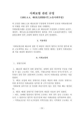 사회보험 관련 규정
       (1995.4.4, 제6호/LDTBXH-TT,노동사회부령)

이 규정은 1995.1.26 제12호/CP 수상령에 부속하여 공포된 사회보험조례
의 이행을 위한 일부 조항들을 안내 시행한다.
사회보험조례를 공포한 1995.1.26 제12호/CP 수상령에 근거하여 보건부,
재정부, 베트남노동조합총연맹과의 합의를 거쳐 노동보훈사회부는 사회
보험조례의 일부 조항에 대하여 다음과 같이 안내한다.


                   A. 적용대상


사회보험조례 제3조에 정한 각 대상이 계절적 업무나 특수한 업무에 따
른 근로계약을 하고 그 기간이 3개월 미만인 때에는 강제적 사회보험조
례 적용 대상에 해당하지 아니한다.


                  B. 사회보험제


Ⅰ. 질병수당제


1. 제6조와 제8조가 정한 질병수당, 질병에 걸린 자녀부양 수당을 수혜
할 수 있는 근로자는 기관, 단위, 기업(급여를 받으나 일시근무정지, 근
무대기 중인 경우 포함)에서 근로하는 자로서 사회보험을 납부하는 자를
말한다.
2. 제7조 규정에 따른 질병수당 수령을 계산키 위한 기간은 질병으로
인한 휴직이전 사회보험을 납부한 총 근무기간수를 말한다.
사회보험 납부기간 중 일정한 중단기간이 있는 경우 이를 빼고 합산된
다.
3. 제7조 제2항 질병수당 수혜기간의 계산은 다음과 같이 정한다.
- 과도, 유해한 업종이나 업무에 근로하는 자의 경우 상시 근로하는 자
로서 그 업종이나 업무의 임금수준에 따른 사회보험을 납부하여야 한다.
- 지역보조수당 지수 0.7이상의 지역수당을 받는 지역에서 근로하는 자



                     - 232 -
 