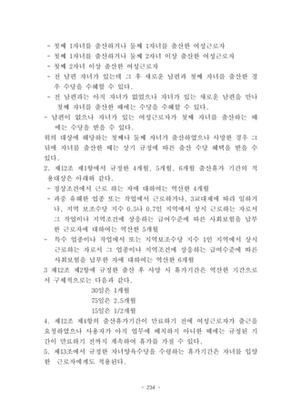 - 첫째 1자녀를 출산하거나 둘째 1자녀를 출산한 여성근로자
    - 첫째 1자녀를 출산하거나 둘째 2자녀 이상 출산한 여성근로자
    - 첫째 2자녀 이상 출산한 여성근로자
    - 전 남편 자녀가 있는데 그 후 새로운 남편과 첫째 자녀를 출산한 경
     우 수당을 수혜할 수 있다.
    - 전 남편과는 아직 자녀가 없었으나 자녀가 있는 새로운 남편을 만나
     첫째 자녀를 출산한 때에는 수당을 수혜할 수 있다.
- 남편이 없으나 자녀가 있는 여성근로자가 첫째 자녀를 출산하는 때
     에는 수당을 받을 수 있다.
위의 대상에 해당하는 첫째나 둘째 자녀가 출산하였으나 사망한 경우 그
뒤에 자녀를 출산한 때는 상기 규정에 따른 출산 수당 혜택을 받을 수
있다.
2. 제12조 제1항에서 규정한 4개월, 5개월, 6개월 출산휴가 기간의 적
    용대상은 아래와 같다.
    - 정상조건에서 근로 하는 자에 대하여는 역산한 4개월
    - 과중 유해한 업종 또는 작업에서 근로하거나, 3교대제에 따라 일하거
     나, 지역 보조수당 지수 0.5나 0.7인 지역에서 상시 근로하는 자로서
     그 작업이나 지역조건에 상응하는 급여수준에 따른 사회보험을 납부
     한 근로자에 대하여는 역산한 5개월
-    특수 업종이나 작업에서 또는 지역보조수당 지수 1인 지역에서 상시
     근로하는 자로서 그 업종이나 지역조건에 상응하는 급여수준에 따른
     사회보험을 납부한 자에 대하여는 역산한 6개월
3 제12조 제2항에 규정한 출산 후 사망 시 휴가기간은 역산한 기간으로
서 구체적으로는 다음과 같다.
            30일은 1개월
            75일은 2.5개월
            15일은 1/2개월
4. 제12조 제4항의 출산휴가기간이 만료하기 전에 여성근로자가 출근을
요청하였으나 사용자가 아직 업무에 배치하지 아니한 때에는 규정된 기
간이 만료하기 전까지 계속하여 휴가를 가질 수 있다.
5. 제13조에서 규정한 자녀양육수당을 수령하는 휴가기간은 자녀를 입양
한    근로자에게도 적용된다.


                         - 234 -
 