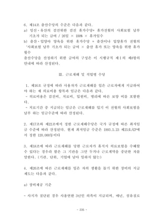 6. 제14조 출산수당의 수준은 다음과 같다.
a) 임신ㆍ유산의 검진위한 검진 휴가수당= 휴가전월의 사회보험 납부
  기초가 되는 급여 / 26일 × 100% × 휴가일수
b) 출산ㆍ입양아 양육을 위한 휴가수당 = 출산이나 입양휴가 전월의
‘사회보험 납부 기초가 되는 급여 × 출산 휴가 또는 양육을 위한 휴가
월수
출산수당을 산정하기 위한 급여의 구성은 이 시행규칙 제Ⅰ의 제8항의
안내에 따라 산정된다.


              Ⅲ. 근로재해 및 직업병 수당


1. 제16조 규정에 따라 사용자가 근로재해를 입은 근로자에게 지급하여
야 하는 제 의료비용 항목과 임금은 다음과 같다.
- 의료비용은 검진비, 치료비, 입원비, 병리에 따른 보양 비를 포함한
다.
- 치료기간 중 지급되는 임금은 근로재해를 입기 이 전월의 사회보험을
납부 하는 임금수준에 따라 산정된다.


2. 제17조와 제22조에서 정한 근로재해수당은 국가 규정에 따른 최저임
금 수준에 따라 산정된다. 현재 최저임금 수준은 1993.5.23 제25호/CP에
서 정한 120,000동이다


3. 제18조에 따라 근로재해를 당한 근로자가 휴직시 의료보험을 수혜할
수 있다는 경우라 함은 그 기관을 그만 두거나 근로계약을 중단한 자를
말한다. (기관, 단위, 기업에 남아 일하지 않는)


4. 제20조에 따른 근로재해를 입은 자의 생활을 돕기 위한 장비의 지급
제도는 다음과 같다.


a) 장비제공 기준


- 사지가 절단된 경우 사용연한 3년인 의족이 지급되며, 매년, 섬유질로


                    - 235 -
 