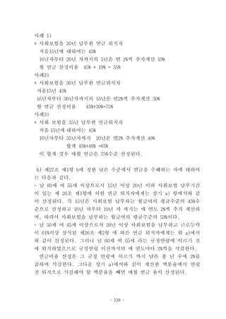 사례 1)
+ 사회보험을 20년 납부한 연금 퇴직자
 처음15년에 대하여는 45%
 16년차부터 20년 차까지의 5년은 연 2%씩 추가계산 10%
 월 연금 산정비율    45% + 10% = 55%
사례2)
+ 사회보험을 30년 납부한 연금퇴직자
처음15년 45%
16년차부터 30년차까지의 15년은 연2%씩 추가계산 30%
월 연금 산정비율      45%+30%=75%
사례3)
+ 사회 보험을 35년 납부한 연금퇴직자
 처음 15년에 대하여는 45%
 16년차부터 35년차까지     20년은 연2% 추가계산 40%
        합계 45%+40% =85%
 이 합계 경우 매월 연금은 75%수준 산정된다.


b) 제27조 제1항 b에 정한 낮은 수준에서 연금을 수혜하는 자에 대하여
는 다음과 같다.
- 남 60세 여 55세 이상으로서 15년 이상 20년 이하 사회보험 납부기간
이 있는 제 26조 제1항에 의한 연금 퇴직자에게는 상기 a) 항에서와 같
이 산정된다. 즉 15년은 사회보험 납부하는 월급여의 평균수준의 45%수
준으로 산정하고 16년 차부터 19년 차 까지는 매 연도 2%씩 추가 계산하
며, 따라서 사회보험을 납부하는 월급여의 평균수준의 53%이다.
- 남 50세 여 45세 이상으로서 20년 이상 사회보험을 납부하고 근로능력
이 61%이상 상식된 제26조 제2항 에 따른 연금 퇴직자에게는 위 a)에서
와 같이 산정된다. 그러나 남 60세 여 55세 라는 규정연령에 이르기 전
에 퇴직하였으므로 규정연령 이전까지의 매 연도마다 2%씩을 삭감한다.
 연금비율 산정은 그 규정 연령에 이르기 까지 남은 총 년 수에 2%를
곱하며 삭감한다. 그다음 상기 a)에서와 같이 계산한 백분율에서 연령
전 퇴직으로 삭감해야 할 백분율을 빼면 매월 연금 율이 산정된다.




                          - 238 -
 