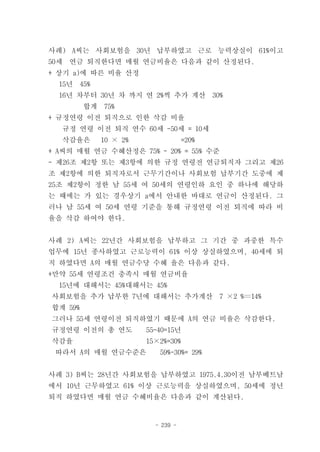 사례) A씨는 사회보험을 30년 납부하였고 근로 능력상실이 61%이고
50세   연금 퇴직한다면 매월 연금비율은 다음과 같이 산정된다.
+ 상기 a)에 따른 비율 산정
  15년   45%
  16년 차부터 30년 차 까지 연 2%씩 추가 계산             30%
         합계   75%
+ 규정연령 이전 퇴직으로 인한 삭감 비율
  규정 연령 이전 퇴직 연수 60세 -50세 = 10세
  삭감율은        10 × 2%               =20%
+ A씨의 매월 연금 수혜산정은 75% - 20% = 55% 수준
- 제26조 제2항 또는 제3항에 의한 규정 연령전 연금퇴직자 그리고 제26
조 제2항에 의한 퇴직자로서 근무기간이나 사회보험 납부기간 도중에 제
25조 제2항이 정한 남 55세 여 50세의 연령인하 요인 중 하나에 해당하
는 때에는 가 있는 경우상기 a에서 안내한 바대로 연금이 산정된다. 그
러나 남 55세 여 50세 연령 기준을 통해 규정연령 이전 퇴직에 따라 비
율을 삭감 하여야 한다.


사례 2) A씨는 22년간 사회보험을 납부하고 그 기간 중 과중한 특수
업무에 15년 종사하였고 근로능력이 61% 이상 상실하였으며, 40세에 퇴
직 하였다면 A의 매월 연금수당 수혜 율은 다음과 같다.
+만약 55세 연령조건 충족시 매월 연금비율
  15년에 대해서는 45%대해서는 45%
사회보험을 추가 납부한 7년에 대해서는 추가계산                   7 ×2 %〓14%
합계 59%
그러나 55세 연령이전 퇴직하였기 때문에 A의 연금 비율은 삭감한다.
규정연령 이전의 총 연도           55-40=15년
삭감율                     15×2%=30%
 따라서 A의 매월 연금수준은           59%-30%= 29%


사례 3) B씨는 28년간 사회보험을 납부하였고 1975.4.30이전 남부베트남
에서 10년 근무하였고 61% 이상 근로능력을 상실하였으며, 50세에 정년
퇴직 하였다면 매월 연금 수혜비율은 다음과 같이 계산된다.


                          - 239 -
 