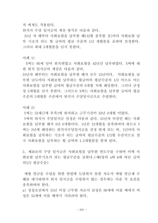 자 에게도 적용된다.
퇴직시 수당 일시금의 계산 방식은 다음과 같다.
31년 차 해부터 사회보험을 납부한 해(12월 충족할 것)마다 사회보험 납
부 기초가 되는 월 급여의 평균 수준의 1/2 개월분을 곱하며 산정한다.
그러나 최대 5개월분을 넘지 못한다.


사례 1)
 X씨는 60세 넘어 퇴직하였고 사회보험을 42년간 납부하였다. X씨에 대
한 퇴직 일시금의 계산은 다음과 같다.
31년차 해부터는 사회보험을 납부한 해가 모두 12년이다.    사회보험을 납
부한 년도마다 사회보험 납부하는 월급여의 평균수준의 1/2 이므로 이는
사회보험을 납부한 급여의 평균수준의 6개월 치에 해당한다. 그러나 규정
상 5개월을 넘지 못한다. 그러므로 X씨는 사회보험을 납부한 급여의 평균
수준의 5개월분 수준에서 퇴직시 수당일시금으로 수령한다.


사례 2)
Y씨는 53세(7세 부족)에 퇴직하고 근무기간이 33년 8개월 이었다.
Y씨의 퇴직시 수당일시금 산정은 다음과 같다. 31년차 이상인 해는 사회
보험을 납부한 해가 3년 8개월이다. 1년은 12개월을 충족하여야 하므로 Y
씨는 3년에 해당하는 퇴직시수당일시금을 산정 받게 되는 바, 1년마다 사
회보험을 납부하는 기초가 되는 급여의 평균수준의 1/2월 수준이므로 결
국 사회보험을 납부하는 월 급여의 1.5개월분을 받게 된다.


5, 제28조의 수당 일시금은 사회보험을 납부한 연도수를 구하며 이에 사
회보험 납부기초가 되는 평균수준을 곱한다.(제6장의 a와 b에 따른 급여
의1/2 평균수준)


매월 연금을 수령을 위한 연령에 도달하지 못한 자로서 매월 연금제 수
혜를 대기하면서 퇴직 일시금을 수령하지 않는 경우에는 다음 각 요건을
충족하여야 한다.
a) 정상조건에서 15년 이상 근무한 자로서 남성은 60세에 이를 때까지 여
성은 55세에 이를 때까지 기다려야 한다.


                   - 241 -
 