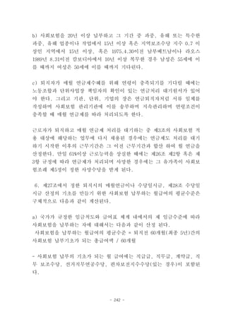 b) 사회보험을 20년 이상 납부하고 그 기간 중 과중, 유해 또는 특수한
과중, 유해 업종이나 작업에서 15년 이상 혹은 지역보조수당 지수 0.7 이
상인 지역에서 15년 이상, 혹은 1975.4.30이전 남부베트남이나 라오스
1989년 8.31이전 캄보디아에서 10년 이상 복무한 경우 남성은 55세에 이
를 때까지 여성은 50세에 이를 때까지 기다린다.


c) 퇴직자가 매월 연금제수혜를 위해 연령이 충족되기를 기다릴 때에는
노동조합과 단위사업장 책임자의 확인이 있는 연금처리 대기원서가 있어
야 한다. 그리고 기관, 단위, 기업의 장은 연금퇴직자처럼 서류 일체를
작성하며 사회보험 관리기관에 이를 송부하며 지속관리하며 연령조건이
충족할 때 매월 연금제를 따라 처리되도록 한다.


근로자가 퇴직하고 매월 연금제 처리를 대기하는 중 제3조의 사회보험 적
용 대상에 해당하는 업무에 다시 채용된 경우에는 연금제도 처리를 대기
하기 시작한 이후의 근무기간은 그 이전 근무기간과 합산 하여 월 연금을
산정한다. 만일 61%이상 근로능력을 상실한 때에는 제26조 제2항 혹은 제
3항 규정에 따라 연금제가 처리되며 사망한 경우에는 그 유가족이 사회보
험조례 제5정이 정한 사망수당을 받게 된다.


6. 제27조에서 정한 퇴직시의 매월연금이나 수당일시금, 제28조 수당일
시금 산정의 기초를 만들기 위한 사회보험 납부하는 월급여의 평균수준은
구체적으로 다음과 같이 계산된다.


a) 국가가 규정한 임금척도와 급여표 체계 내에서의 제 임금수준에 따라
사회보험을 납부하는 자에 대해서는 다음과 같이 산정 된다.
사회보험을 납부하는 월급여의 평균수준 = 퇴직전 60개월(최종 5년)간의
사회보험 납부기초가 되는 총급여액 / 60개월


- 사회보험 납부의 기초가 되는 월 급여에는 직급급, 직무급, 계약급, 직
무 보조수당, 선거직무연공수당, 편차보전지수수당(있는 경우)이 포함된
다.




                    - 242 -
 