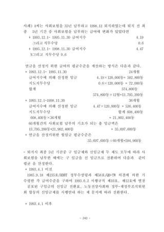 사례) A씨는 사회보험을 35년 납부하고 1998.12 퇴직하였는데 퇴직 전 최
종    5년 기간 중 사회보험을 납부하는 급여에 변화가 있었다면
    + 1993.12.1~ 1995.11.30 급여지수                               4.19
     그리고 직무수당                                                    0.6
    + 1995.12.1~ 1998.11.30 급여지수                               4.47
    N그리고 직무수당 0.6


연금을 산정키 위한 급여의 평균수준을 계산하는 방식은 다음과 같다.
* 1993.12.1~ 1995.11.30                                  24개월
    급여지수에 의해 산정한 임금                      4.19×120,000동= 502.800동
    지도직무수당                                0.6×120,000동 = 72,000동
    합계                                                574,800동
                                        574,800동×12월=13,795,200동
* 1995.12.1~1998.11.30                                   36개월
    급여지수에 의해 산정한 임금                     4.47×120,000동 = 536,400동
    지도직무수당                                          합계 608,400동
    608,400동×36개월                              = 21,902,400동
    60개월간의 사회보험 납부의 기초가 되는 총 임금액은
    13,795,200동+21,902,400동                     = 35,697,600동
* 연금을 산정키위한 월임금 평균수준은
                                   35,697,600동÷60개월=594,960동


- 퇴직시 최종 5년 기간중 구 임금제와 신임금제 두 제도 모두에 따라 사
회보험을 납부한 때에는 구 임금을 신 임금으로 전환하여 다음과                               같이
평균 을 산정한다.
* 1993.4.1 이전
 1985.9.18 제235호/HDBT 정부수상령과 제58호/QD-TW 의결에 의한 기
수령한 각 급여수준을 구하여 1993.6.2 시행규칙 제10호, 제12호에 별첨
 공포된 구임금의 신임금 전환표, 노동전상사회와 정부-재정부조직위원
회 합동의 신임금제를 시행안내 하는 제 문서에 따라 전환한다.


* 1993.4.1 이후


                              - 243 -
 