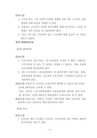 【제67조】
 1. 근로자 또는 그의 가족이 곤란한 상황에 처한 경우 근로자는 상호
   합의에 의해 임금을 가불할 수 있다.
 2. 사용자는 근로자가 국민의 의무이행을 위해 일시적으로 근로를 중
   단하는 경우 임금을 선 지급하여야 한다.
 3. 일시 구류 또는 수감되어 있는 근로자에 대한 임금의 선 지급은
   정부가 정한다.
第7章 勤勞時間․休息


 第1節 勤勞時間


【제68조】
  1. 근로시간은 1일 8시간, 1주 48시간을 초과할 수 없다. 사용자는
   근무시간을 일 또는 주 단위로 결정할 수 있으나, 이를 사전에
   근로자에게 통보하여야 한다.
  2. 1일 근로시간은 노동보훈사회부 및 보건부에서 정한 과중, 유해,
   위험작업에 종사하는 근로자의 근로시간은 1시간에서 2시간이 단
   축되어야 한다.
【제69조】사용자 및 근로자는 초과근무에 합의할 수 있으나 1일 4시간,
  1년에 200시간을 초과할 수 없다
  다만, 정부가 노동조합총연맹과 사용자단체의 협의를 거쳐 특정
  한 경우에는 1년에 300시간 범위내에서 초과근로를 할 수 있다.
【제70조】야간근로는 정부가 규정한 지역기후에 따라 22시부터 익일
 06시까지 또는 21시부터 익일 05시까지로 한다.

 第2節 休息


【제71조】
  1. 8시간을 계속 근로하는 근로자는 근로시간중 경우 적어도 30분의
   휴식시간을 가질 수 있다.


                    - 21 -
 
