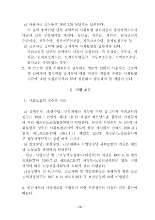 a) 사용자는 급여총액 대비 15% 상당액을 납부한다.
  이 급여 총액이란 단위 내에서의 사회보험 참가자들의 총급여액으로서
다음과 같은 구성체계를 가진다. 등급급, 직무급, 계약금, 편차보전지
수급이나, 직무수당, 선거직무연공급, 지역보조수당, 물가보전수당 등
b) 근로자는 급여의 5%를 공제하여 사회보험을 납부하게 된다.
  사회보험을 납부할 급여에는 다음이 포함된다. 즉 등급급, 직무급, 계
  약급, 편차보전지수급, 선거직무연공급, 직무보조수당, 지역보조수당,
  물가보전 수당(있는 경우)
2. 제 37조에 정한 사회보험을 납부하는 업무에 있어서 사용자는 근로자
  별 급여에서 일정액을 공제하여 이를 자신의 책임에 속하는 사회보험
  기금에 대한 보험납부액과 함께 일괄하여 납부해야 할 책임이 있다.


                         D. 시행 조직


1. 사회보험의 징수와 지급


a) 질병수당, 출산수당, 근로재해나 직업병 수당 등 3가지 사회보험의
징수는 1994.1.12일자 제5호 LB-TT 재정부-베트남노총 합동의 시행규칙
에 따라 베트남노동조합총연맹이 담당한다. 연금과 사망수당 등 2가지 사
회보험의 징수는 사회보험조직이 새로이 활동 개시하기 전까지 1994.3.7
일자   제19호/LB-TT와   1994.4.14   제33호   LB-TT   재정부-노동보훈사회
부 합동시행규칙이 정한 바에 따른다.
b) 질병수당, 출산수당, 근로재해나 직업병수당 사회보험의 지급은 베트
남 노동조합 총연맹이 담당한다.
- 연금, 사망수당 및 근로능력상실제도(이전의)의 지급은 1989.6.16 제22
호/LB-TT와 1990.7.25 제29호/LB-TT 재정부-노동전상사회부 합동 시행
규칙에 따라 노동보훈사회부에 의해서 관리 시행된다.
c)규정연령 전 연금수당, 근로재해 및 직업병수당을 수혜하기 위한 근로
능력감정업무는 1976.8.23 제32호/BYT-TT 보건부령에 따라 시행된다.


2. 연금제도나 사망제도를 수령하기 위한 서류절차는 다음과 같은 원칙에
따른다.


                           - 247 -
 