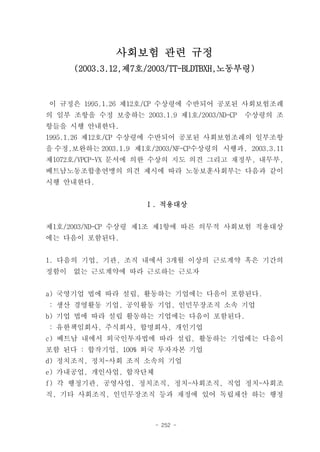 사회보험 관련 규정
      (2003.3.12,제7호/2003/TT-BLDTBXH,노동부령)



이 규정은 1995.1.26 제12호/CP 수상령에 수반되어 공포된 사회보험조례
의 일부 조항을 수정 보충하는 2003.1.9 제1호/2003/ND-CP   수상령의 조
항들을 시행 안내한다.
1995.1.26 제12호/CP 수상령에 수반되어 공포된 사회보험조례의 일부조항
을 수정,보완하는 2003.1.9 제1호/2003/NF-CP수상령의 시행과, 2003.3.11
제1072호/VPCP-VX 문서에 의한 수상의 지도 의견 그리고 재정부, 내무부,
베트남노동조합총연맹의 의견 제시에 따라 노동보훈사회부는 다음과 같이
시행 안내한다.


                     Ⅰ. 적용대상


제1호/2003/ND-CP 수상령 제1조 제1항에 따른 의무적 사회보험 적용대상
에는 다음이 포함된다.


1. 다음의 기업, 기관, 조직 내에서 3개월 이상의 근로계약 혹은 기간의
정함이   없는 근로계약에 따라 근로하는 근로자


a) 국영기업 법에 따라 설립, 활동하는 기업에는 다음이 포함된다.
: 생산 경영활동 기업, 공익활동 기업, 인민무장조직 소속 기업
b) 기업 법에 따라 설립 활동하는 기업에는 다음이 포함된다.
: 유한책임회사, 주식회사, 합명회사, 개인기업
c) 베트남 내에서 외국인투자법에 따라 설립, 활동하는 기업에는 다음이
포함 된다 : 합작기업, 100% 외국 투자자본 기업
d) 정치조직, 정치-사회 조직 소속의 기업
e) 가내공업, 개인사업, 합작단체
f) 각 행정기관, 공영사업, 정치조직, 정치-사회조직, 직업 정치-사회조
직, 기타 사회조직, 인민무장조직 등과 재정에 있어 독립채산 하는 행정



                       - 252 -
 