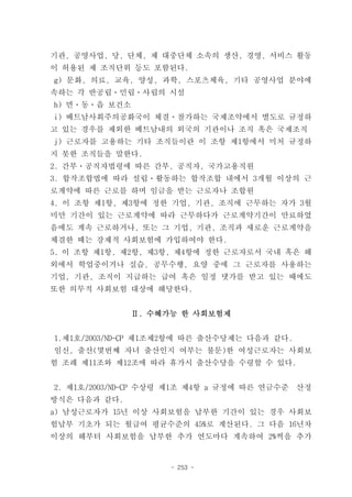 기관, 공영사업, 당, 단체, 제 대중단체 소속의 생산, 경영, 서비스 활동
이 허용된 제 조직단위 등도 포함된다.
g) 문화, 의료, 교육, 양성, 과학, 스포츠체육, 기타 공영사업 분야에
속하는 각 반공립ㆍ민립ㆍ사립의 시설
h) 면ㆍ동ㆍ읍 보건소
i) 베트남사회주의공화국이 체결ㆍ참가하는 국제조약에서 별도로 규정하
고 있는 경우를 제외한 베트남내의 외국의 기관이나 조직 혹은 국제조직
j) 근로자를 고용하는 기타 조직들이란 이 조항 제1항에서 미처 규정하
지 못한 조직들을 말한다.
2. 간부ㆍ공직자법령에 따른 간부, 공직자, 국가고용직원
3. 합작조합법에 따라 설립ㆍ활동하는 합작조합 내에서 3개월 이상의 근
로계약에 따른 근로를 하며 임금을 받는 근로자나 조합원
4. 이 조항 제1항, 제3항에 정한 기업, 기관, 조직에 근무하는 자가 3월
미만 기간이 있는 근로계약에 따라 근무하다가 근로계약기간이 만료하였
음에도 계속 근로하거나, 또는 그 기업, 기관, 조직과 새로운 근로계약을
체결한 때는 강제적 사회보험에 가입하여야 한다.
5. 이 조항 제1항, 제2항, 제3항, 제4항에 정한 근로자로서 국내 혹은 해
외에서 학업중이거나 실습, 공무수행, 요양 중에 그 근로자를 사용하는
기업, 기관, 조직이 지급하는 급여 혹은 일정 댓가를 받고 있는 때에도
또한 의무적 사회보험 대상에 해당한다.


               Ⅱ. 수혜가능 한 사회보험제


1.제1호/2003/ND-CP 제1조제2항에 따른 출산수당제는 다음과 같다.
임신, 출산(몇번째 자녀 출산인지 여부는 불문)한 여성근로자는 사회보
험 조례 제11조와 제12조에 따라 휴가시 출산수당을 수령할 수 있다.


2. 제1호/2003/ND-CP 수상령 제1조 제4항 a 규정에 따른 연금수준   산정
방식은 다음과 같다.
a) 남성근로자가 15년 이상 사회보험을 납부한 기간이 있는 경우 사회보
험납부 기초가 되는 월급여 평균수준의 45%로 계산된다. 그 다음 16년차
이상의 해부터 사회보험을 납부한 추가 연도마다 계속하여 2%씩을 추가


                     - 253 -
 