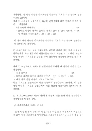 계산한다. 월 연금 수준은 사회보험을 납부하는 기초가 되는 월급여 평균
수준의 75%이다
사례 1) 사회보험 납입기간이 35년인 남성 A씨에 대한 연금은 다음과 같
이     산정된다.
    -첫 15년에 대해서는                                         45%
    - 16년차 이상인 해부터 35년차 해까지 20년은          20년×2%(연) = 40%
    - 월 연금의 산정비율은 = 45% + 40% = 85%


이 경우 매월 연금은 사회보험을 납입하는 기초가 되는 월급여 평균수준
의 75%까지만 계산된다.


b) 여성근로자 15년 이상 사회보험을 납부한 기간이 있는 경우 사회보험
납부근거가 되는 월급여의 평균수준은 45%로 계산된다. 그 다음 16년차
이상 해부터 사회보험을 납부한 추가 연도마다 계속하여 3%씩을 추가 계
산한다.


사례 2) 여성 B씨의 사회보험 납입기간이 26년인 때 연금은 다음과 같이
산정한다.
- 처음 15년은                                          45%
- 16년차 해부터 26년차 해까지 11년은            11년 × 3%(연) = 33%
- 매월 연금 산정 비율은       45% + 33%= 78%
이는 사회보험 납입기초가 되는 월급여의 평균수준의 78%이다. 이 경우
매월 연금은 사회보험 납입근거가 되는 월급여 평균수준의 75%까지만 계
산된다.


3. 제1호/2003/ND-CP 제1조 제4항 b 규정에 의한 보다 낮은 연금수준의
계산방식은 다음과 같다.


a) 정상업종에서 일하는 근로자


 50세 이상 60세 이전까지의 남성, 45세 이상 55세 이전까지의 여성으로
서 20년 이상 사회보험을 납입하였고 근로능력을 61%이상 상실한 경우 상


                          - 254 -
 