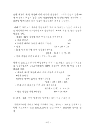 술한 제Ⅱ의 제2항 규정에 따라 연금을 산정한다. 그러나 남성의 경우 60
세 이전까지 여성의 경우 55세 이전까지의 매 퇴직연도마다 계속하여 사
회보험 납부기초가 되는 월급여 평균수준의 1%씩을 삭감한다.


사례 3) 2003.4.1 퇴직한 남성 C씨가 퇴직 시 58세였고 28년간 사회보험
을 납입하였으며 근로능력을 61% 상실하였다. C씨에 대한 월 연금 산정은
다음과 같다.
- 제Ⅱ의 제2항 규정에 따른 연금산정을 위한 %비율
 + 처음 15년은                                       45%
 + 16년차 해부터 28년차 해까지 13년은                      26%
- 합계                             45% + 26% = 71%
- 60세 이전 퇴직에 의한 삭감계산 %비율
                         (60세 - 58세 ) × 1%= 2%
- 연금 산정을 위한 % 비율 : 71% - 2% = 69%


사례 4) 2003.2.1 퇴직한 여성 D씨는 퇴직 시 52세였고, 22년간 사회보험
을 납부하였으며 근로능력상실이 61%인 경우라면 D씨의 월 연금 산정은
다음과 같다.
 - 제Ⅱ의 제2항 규정에 따른 연금 산정을 위한 %비율
    +먼저 15년은                                 45%
    +16년차 해부터 22년차 해까지 7년은                   21%
                        합계 : 45% + 21% = 66%
 - 55세 이전 퇴직으로 인한 삭감 계산 %비율
                        (55세 - 52세) × 1% = 3%
 - 연금 산정을 위한 %비율은                66% - 3% =63%


b) 과중ㆍ유해ㆍ위험 업종이나 업무에서 15년 이상 근로한 자


지역보조수당 지수 0.7이상 지역에서 15년, 1975년 4.30이전 남부베트남
이나 라오스에서 또는 1989.8.31이전 캄보디아에서 10년이상 복무를 한
자




                       - 255 -
 