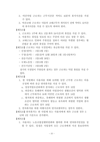 2. 야간작업 근로자는 근무시간중 적어도 45분의 휴식시간을 가질
    수 있다.
  3. 야간교대 근로자는 다음의 교대근무가 개시되기 전에 적어도 12시간
    의 휴식시간을 가질 수 있도록 하여야 한다.
【제72조】
  1. 근로자는 1주에 최소 1일(계속 24시간)의 휴일을 가질 수 있다.
  2. 사용자는 휴일을 일요일 또는 주중의 다른 날로 정할 수 있다.
  3. 교대근로로 인하여 주휴일을 정하기 어려운 특별한 경우에는 월
   간평균 총 4일의 휴일을 주어야 한다.
【제73조】근로자는 다음 국경일에는 유급휴가를 가질 수 있다.
  - 신정(양력) : 1일(1월 1일)
  - 구정(음력) : 4일(음력 12월 30일과 1월 1일-3일까지)
  - 전승기념일 : 1일(4월 30일)
  - 국제노동일 : 1일(5월 1일)
  - 건국기념일 : 1일(9월 2일)
  상기의 국경일이 주휴일과 겹치는 경우 근로자는 익일 휴일을 가질 수
  있다.
【제74조】
  1. 한 사업체나 사용자를 위해 12개월 동안 근무한 근로자는 다음
    규정에 따라 유급 연차휴가를 가질 수 있다.
   a. 정상작업조건하에서 종사하는 근로자의 경우 12일
   b. 과중하고 유해하며 위험한 사업장이나 생활조건이 열악한 지역
     에서 근무하거나 18세 미만인 근로자의 경우 14일
   c. 현저하게 과중하고, 유해하며 위험한 조건에서 일하거나 생활
     조건이 열악한 지역에서 힘들고 유독하며 위험한 작업에 종사
     하는 근로자의 경우 16일
  2. 연차휴가를 위한 여행시간의 연가포함여부는 정부가 정한다.
【제75조】연차휴가는 한 사업체 또는 사용자에게 계속 근로한 경우 5
  년에 1일 기준으로 증가한다.
【제76조】
  1. 사용자는 노동조합집행위원회와 협의한 후에 연차휴가일정을 정
   할 수 있다. 일정은 사업장의 모든 근로자에게 사전 통보되어야


                         - 22 -
 