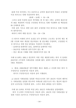 60세 이전 퇴직연도 수는 6년이므로 급여의 평균수준의 비율은 규정연령
이전 퇴직으로 인해 삭감되어야 한다.
              (60세 - 54세) × 1% = 6%
그러나 16세 이전에 2년간 복무활동 한 바 있는 I씨는 급여의 평균수준
의 4%를 계산하여 이것을 규정연령 퇴직으로 인해 삭감해야 할 백분율인
6% 공제하게 된다.
이와 같은 식으로 하면 남은 2%가 규정연령 이전 퇴직으로 인해 삭감해
야 할부분이다.
따라서 I씨의 매월 연금은    75% - 2% = 73%


f) 퇴직시 아래의 3가지 요건을 모두 충족하는 근로자는 상기의 제Ⅱ 제
2항 규정에 따라 계산된 연금비율로 월 연금제를 수령하며, 규정연령 이
전 퇴직으로 인한 연금 %비율을 삭감하지 아니한다.
- 55세이상 60세미만 남성, 50세이상 55세미만 여성
- 30년이상 사회보험 납부기간이 있는 때
- 연금 제도를 수혜를 위한 자원퇴직서가 있는 때


사례 9) K씨는 2003.3 연금퇴직 자원 서를 제출한 K씨는 퇴직 시 55세로
30년이상 근무하며 사회보험을 납입해 왔다. K씨의 연금수령 산정비율은
75%로 계산된다.


4. 제1호 /2003/ND-CP 정부시행령 제1조 제4항 c) 규정에 따른 퇴직 시
수당일시금 산정방식은 다음과 같다.
 퇴직시 수당일시금은 다음과 같이 시행된다.


a) 25년간 사회보험을 납입한 여성근로자의 경우 26년차 이상의 해부터
는 사회보험을 납입한 연도마다 사회보험 납입기초가 되는 월급여 평균수
준의 1/2수준을 수령하게 된다. 그러나 최대 5개월을 넘지 못한다.


사례 10) 55세로 퇴직한 여성 L씨는 30년간 사회보험을 납입하였다.
 퇴직 시 L씨의 수당일시금은 다음과 같다. 26년차 이상 사회보험을 납
입한 기간은 5년이므로 수당일시금은 다음과 같다.


                      - 258 -
 