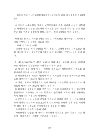 5년×0.5월(연)=2.5개월(사회보험납부기초가 급여 평균수준의 2.5개월
분)


b) 30년간 사회보험을 납부한 남성근로자의 경우 31년차 이상인 해부터
는 사회보험을 납부한 연도마다 사회보험 납부 기초가 되는 월 급여 평균
수준 1/2 수준을 수령하게 된다. 그러나 최대 5개월을 넘지 못한다.


사례 11) 60세로 퇴직한 M씨는 42년간 사회보험을 납부하였다. 퇴직시 M
씨의 수당일시금 산정은 다음과 같다.
 12년×0.5월(연)=6월
 그러나 규정상 최대 5개월을 넘지 못한다. 그래서 M씨는 사회보험금 납
입 기초가 월급여 평균수준의 5개월 치에 해당하는 수당일시금을 받게 된
다.


5. 제1호/2003/ND-CP 제1조 제5항에 의해 수정, 보충된 제28조 제1항에
따른 사회보험 수당일시금 수혜자는 다음과 같다.
a) 남성의 경우 60세 이상 , 여성의 경우 55세 이상으로서 사회보험 납
입기간이 15년에 이르지 못한 근로자
b) 사회보험조례 제25조 제2항에 따른 퇴직연령 조건을 충족하지만 사회
보험 납부기간이 20년에 이르지 못한 자
c) 질병, 재해나 직업병으로 인해 61%이상 근로능력이 상실하였으나 사
회보험 납부기간이 20년에 이르지 못한 자
d) 외국에서 생활하기 위해 권한 있는 기관의 출국허가를 얻어 외국에서
합법적으로 거주하는 자(다른 목적으로 출국하여 외국에 체류 생활하는
자에 대해서는 적용되지 아니한다)
e) 2003.1.1 이전 노동법 규정에 적법하게 체결한 기간 있는 근로계약에
따라 일하는 근로자가 2003.1.1이후 근로계약을 중단한 경우 만일 자원서
가 있는 경우 사회보험 수당일시금을 수령할 수 있다.
 수당일시금 산정은 다음과 같다.
 사회보험을 납입한 매 해마다 계속하여 사회보험 납부 기초가 되는 월
급여   평균수준의 1개월분 수준으로 산정된다.




                     - 259 -
 