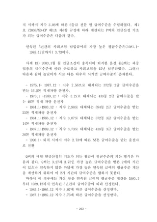 직 시까지 지수 3.06에 따른 6등급 전문 원 급여수준을 수령하였다. 제1
호 /2003/ND-CP 제1조 제6항 규정에 따라 계산되는 P씨의 연금산정 기초
가 되는 급여수준은 다음과 같다.


 연속된 5년간의 사회보험 납입급여의 가장 높은 평균수준은(1981.1~
  1985.12말까지) 3.73이다.


 사례 13) 2003.1월 월 연금조건이 충족되어 퇴직한 운전 원Q씨는 과중
업종의 급여수준에 따라 근로하고 사회보험을 15년 납부하였다. 그러나
다음과 같이 높낮이가 서로 다른 다수의 시기별 급여수준이 존재한다.


 - 1975.1~ 1977.12 : 지수 2.56으로 대체되는 372동 2급 급여수준을
받는 16.5톤 적재차량 운전자.
 - 1978.1 ~1980.12 : 지수 3.27로 대체되는 438동 2급 급여수준을 받
는 40톤 적재 차량 운전자
 - 1981.1~1983.12 : 지수 2.98로 대체되는 394동 2급 급여수준을 받는
25톤 적재차량 운전자
 - 1984.1~1986.12 : 지수 3.07로 대체되는 372동 3급 급여수준을 받는
14톤 적재차량 운전자
 - 1987.1~1989.12 : 지수 3.73로 대체되는 438동 3급 급여수준을 받는
30톤 적재차량 운전자
 - 1990.1~ 퇴직 시까지 지수 2.73에 따른 낮은 급여수준을 받는 운전자
로 전환


 Q씨의 매월 연금산정의 기초가 되는 월급여 평균수준의 계산 방식은 다
음과 같다. Q씨는 3.27과 3.73인 가장 높은 급여수준을 받은 2개의 기간
이 있으나 연속하지 않은 까닭에 가장 높은 연속된 급여의 평균수준 계산
을 계산하기 위하여 이 2개 기간의 급여수준을 합하지 못한다.
 따라서 이 경우에는 가장 높은 연속된 급여의 평균수준 계산은 1985.1
부터 1989.12까지 연속된 5년간의 급여수준에 따라 산정한다.
 - 1985.1~1986.12 지수 3.07에 따른 급여수준을 산정한다.
 - 1987.1~1989.12 지수 3.73에 따른 급여수준을 산정한다.


                        - 263 -
 