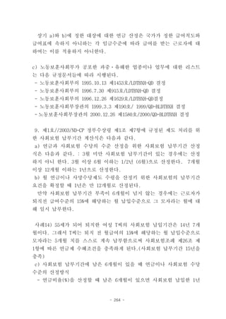 상기 a)와 b)에 정한 대상에 대한 연금 산정은 국가가 정한 급여척도와
급여표에 속하지 아니하는 각 임금수준에 따라 급여를 받는 근로자에 대
하여는 이를 적용하지 아니한다.


c) 노동보훈사회부가 공포한 과중ㆍ유해한 업종이나 업무에 대한 리스트
는 다음 규정문서들에 따라 시행된다.
- 노동보훈사회부의 1995.10.13 제1453호/LDTBXH-QD 결정
- 노동보훈사회부의 1996.7.30 제915호/LDTBXH-QD 결정
- 노동보훈사회부의 1996.12.26 제1629호/LDTBXH-QD결정
- 노동보훈사회부장관의 1999.3.3 제190호/ 1999/QD-BLDTBXH 결정
- 노동보훈사회부장관의 2000.12.26 제1580호/2000/QD-BLDTBXH 결정


9. 제1호//2003/ND-CP 정부수상령 제1조 제7항에 규정된 제도 처리를 위
한 사회보험 납부기간 계산식은 다음과 같다.
a) 연금과 사회보험 수당의 수준 산정을 위한 사회보험 납부기간 산정
식은 다음과 같다. : 3월 미만 사회보험 납부기간이 있는 경우에는 산정
하지 아니 한다. 3월 이상 6월 이하는 1/2년 (6월)으로 산정한다.          7개월
이상 12개월 이하는 1년으로 산정한다.
b) 월 연금이나 사망수당제도 수령을 산정키 위한 사회보험의 납부기간
요건을 확정할 때 1년은 만 12개월로 산정된다.
 만약 사회보험 납부기간 부족이 6개월이 넘지 않는 경우에는 근로자가
퇴직전 급여수준의 15%에 해당하는 월 납입수준으로 그 모자라는 월에 대
해 일시 납부한다.


사례14) 55세가 되어 퇴직한 여성 T씨의 사회보험 납입기간은 14년 7개
월이다. 그래서 T씨는 퇴직 전 월급여의 15%에 해당하는 월 납입수준으로
모자라는 5개월 치를 스스로 계속 납부함으로써 사회보험조례 제26조 제
1항에 따른 연금제 수혜조건을 충족하게 된다.(사회보험 납부기간 15년을
충족)
c) 사회보험 납부기간에 남은 6개월이 있을 때 연금이나 사회보험 수당
수준의 산정방식
 - 연금비율(%)을 산정할 때 남은 6개월이 있으면 사회보험 납입한 1년


                       - 264 -
 