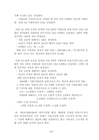 수혜 수준의 1/2로 산정한다.
 - 사회보험 수당일시금을 산정할 때 만약 남은 6개월이 있으면 사회보
험   납입 1년 수혜수준의 1/2로 산정한다.


사례 15) 55세 요건을 충족한 여성 Q씨의 사회보험 납입기간은 23년 4개
월인 경우Q씨의 사회보험 납부기간은 23년 6개월로 산정된다. Q씨의 매월
연금액은 다음과 같이 산정된다.
 - 처음 15년에 대해서는 45%로 계산된다.
 - 16년차 이상의 해부터 23년차 해까지 8년은 24%로 계산
 - 6개월은 1/2× 3% = 1.5%
 매월 연금 수령액을 산정키 위한 비율 = 45%+24%+1.5% = 70.5%(사회 보
험 납입 기초가 되는 월급여의 평균수준의 70.5%)


사례 16) 60세 요건을 충족한 남성 S씨의 사회보험 납입기간이 32년 4개
월인 경우 S씨의 사회보험 납입기간은 32년 6개월로 산정된다. S씨의 매
월 연금액은 다음과 같이 산정된다.
 - 처음 15년에 대해서는 45%로 산정된다.
 - 16년차 이상의 해부터 30년차 해까지 15년은 30%
    매월 연금수령액을 산정키 위한 비율은
     45%+30% = 75%(사회보험 납입기초가 되는 월급여 평균수준의 75%)
 그 외에 S씨는 다음과 같이 2년 6개월 기간(30년 이상 사회보험을 납입
 한 기간)에 대한 수당일시금을 더 수령할 수 있다.
     2년× 0.5개월치 수령액 = 1개월분 수령액
     6개월에 대해서는 수당 1년 수령액 수준의 1/2에서 계산되므로
                0.25월분 수령액(1/2×0.5개월 수령액)
 그래서 수당 일시금은
     1개월 수령액 +0.25월 수령액= 1.25월 수령액


10. 제1호/2003/ND-CP 정부수상령 제1조 제9항에 규정한 여성근로자가
자녀 출산휴가중인 기간 중에는 다음규정에 따라 근로자가 휴가를 얻은
그 기간에 대해서는 월급여 5%를 납입하지도 않고 사용자도 근로자를 위
해 급여 15%를 납부할 필요가 없다.


                         - 265 -
 