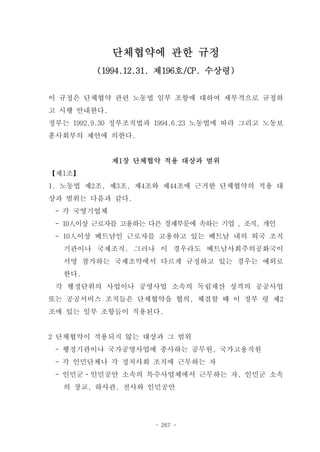 단체협약에 관한 규정
         (1994.12.31. 제196호/CP. 수상령)


이 규정은 단체협약 관련 노동법 일부 조항에 대하여 세부적으로 규정하
고 시행 안내한다.
정부는 1992.9.30 정부조직법과 1994.6.23 노동법에 따라 그리고 노동보
훈사회부의 제안에 의한다.


             제1장 단체협약 적용 대상과 범위
【제1조】
1. 노동법 제2조, 제3조, 제4조와 제44조에 근거한 단체협약의 적용 대
상과 범위는 다음과 같다.
 - 각 국영기업체
 - 10人이상 근로자를 고용하는 다른 경제부문에 속하는 기업 , 조직, 개인
 - 10人이상 베트남인 근로자를 고용하고 있는 베트남 내의 외국 조직
  기관이나 국제조직. 그러나 이 경우라도 베트남사회주의공화국이
  서명 참가하는 국제조약에서 다르게 규정하고 있는 경우는 예외로
  한다.
 각 행정단위의 사업이나 공영사업 소속의 독립채산 성격의 공공사업
또는 공공서비스 조직들은 단체협약을 협의, 체결할 때 이 정부 령 제2
조에 있는 일부 조항들이 적용된다.


2 단체협약이 적용되지 않는 대상과 그 범위
 - 행정기관이나 국가공영사업에 종사하는 공무원, 국가고용직원
 - 각 인민단체나 각 정치사회 조직에 근무하는 자
 - 인민군ㆍ인민공안 소속의 특수사업체에서 근무하는 자, 인민군 소속
  의 장교, 하사관, 전사와 인민공안




                    - 267 -
 