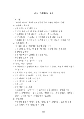 제2장 단체협약의 내용


【제2조】
1. 노동법 제46조 제2항 단체협약의 주요내용은 다음과 같다.
a) 고용과 고용보장
- 고용보장을 위한 각종 방법
- 각 근로 유형이나 각 업무 유형에 따른 근로계약의 형태
- 근로계약의 중단과 퇴직금, 실업수당, 휴업수당제도
- 직업능력개발, 기술이나 생산조직의 변화에 따른 재교육
- 근로자를 일시적으로 다른 업무에 종사시키는 전보의 원칙과 시간
b) 근로시간과 휴식
- 1일 혹은 1주당 근로시간 정도에 관한 규정
- 근무 교대 조 배치, 각 업종이나 업무 유형에 맞는 휴게시간
- 주휴일과 공휴일
- 전체 이동시간이 포함된 연차휴가 제도
- 개인적인 私用의 휴가
- 초과근무를 하는 경우와 그 원칙
c) 임금, 수당, 상여금
- 최저임금이나 평균임금(월급, 일급 또는 시간급), 사업체 내에 적용되
 는 임금표
- 실제 임금 보장 방법, 시장가격 변동에 따른 임금조정 방식
- 임금 지급의 원칙(시급, 성과급, 할당계약급)
- 임금 단가의 책정과 조정 원칙
- 임금 인상의 원칙과 그 조건
- 각종 수당
- 월별 임금 지급 시기
- 연차휴가수당, 교통수당, 연장근로에 대해 지불하는 수당의 정산
- 상여금(특별상여금, 월차상여금, 연말상여금, 품질상여금, 이익상여
 금)과 상여금 지급의 원칙(규정에 있으면)
d) 작업규범
- 작업규범 설정의 원칙과 방법, 작업규범의 시험적용ㆍ공포 및 수정
- 근로 유형에 따른 작업규범의 유형


                     - 268 -
 