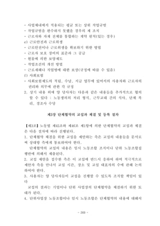 - 사업체내에서 적용되는 평균 또는 상위 작업규범
- 작업규범을 완수하지 못했을 경우의 제 조치
- 근로자와 자재 전체를 통합하는 계약 원칙(있는 경우)
e) 근로안전과 근로위생
- 근로안전이나 근로위생을 확보하기 위한 방법
- 근로자 보호 장비의 표준과 그 공급
- 현물에 의한 보양제도
- 작업조건의 개선 방법
- 근로재해나 직업병에 대한 보상(규정에 따를 수 있음)
f) 사회보험
- 사회보험제도의 적립, 수납, 지급 업무에 있어서의 사용자와 근로자의
    권리와 의무에 관한 각 규정
2. 상기 내용 외에 양 당사자는 다음과 같은 내용들을 추가적으로 협의
    할 수 있다 : 노동쟁의의 처리 형식, 근무교대 간의 식사, 단체 복
    리, 경조사 수당


          제3장 단체협약의 교섭과 체결 및 등록 절차


【제3조】노동법 제45조와 제46조 제1항에 의한 단체협약의 교섭과 체결
은 다음 절차에 따라 진행된다.
1. 단체협약 체결을 위한 교섭을 제안하는 측은 교섭의 내용들을 문서로
써 상대방 측에게 통보하여야 한다.
    단체협약의 교섭의 내용은 임시 노동조합 조직이나 단위 노동조합집
행반에 의해서 제출된다.
2. 교섭 제안을 접수한 측은 이 교섭에 반드시 응하여 하며 적극적으로
제안자 측을 만나서 교섭 시간, 장소 및 교섭 대표자의 수에 관해 논의
하여야 한다.
3. 사용자는 양 당사자들이 교섭을 진행할 수 있도록 조직할 책임이 있
다
    교섭의 결과는 기업이나 단위 사업장의 단체협약을 체결하기 위한 토
대가 된다.
4. 단위사업장 노동조합이나 임시 노동조합은 단체협약의 내용에 대해서


                      - 269 -
 