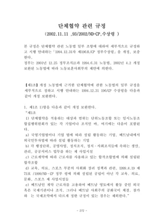 단체협약 관련 규정
         (2002.11.11 ,93/2002/ND-CP,수상령 )

본 규정은 단체협약 관련 노동법 일부 조항에 대하여 세부적으로 규정하
고 시행 안내하는「1994.12.31자 제196호/CP 정부수상령」을 개정, 보충
한다.
정부는 2001년 12.25 정부조직法과 1994.6.31 노동법, 2002년 4.2 개정
보완된 노동법에 따라 노동보훈사회부의 제안에 의한다.



【제1조】개정 노동법에 근거한 단체협약에 관한 노동법의 일부 규정을
세부적으로 정하고 시행 안내하는 1994.12.31 196/CP 수상령을 다음과
같이 개정 보완한다.


1. 제1조 1)항을 다음과 같이 개정 보완한다.
“제1조
1) 단체협약을 적용하는 대상과 범위는 단위노동조합 또는 임시노동조
합집행위원회가 있는 각 기업이나 조직인 바, 여기에는 다음이 포함된
다.
a) 국영기업법이나 기업 법에 따라 설립 활동하는 기업, 베트남내에서
외국인투자법에 따라 설립 활동하는 기업
b) 각 행정단위, 공영사업, 정치조직, 정치­사회조직들에 속하는 생산,
관리, 공공서비스 업무를 하는 제 사업시설
c) 근로계약에 따라 근로자를 사용하고 있는 합작조합법에 의해 설립된
합작조합
d) 교육, 의료, 스포츠 부분의 사회화 장려 정책과 관련, 1999.8.19 제
73호 /1999/ND­CP 정부 령에 의해 설립된 공립이 아닌 각 교육. 의료,
문화, 스포츠 제 사업시설들
e) 베트남인 계약 근로자를 고용하여 베트남 영토에서 활동 중인 외국
혹은 국제기관이나 조직. 그러나 베트남 사회주의 공화국이 체결, 참가
하    는 국제조약에서 다르게 정한 규정이 있는 경우는 제외한다.”



                      - 272 -
 