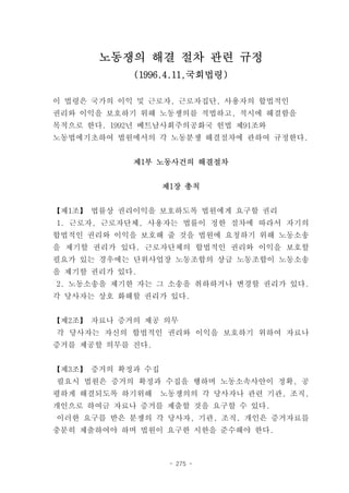 노동쟁의 해결 절차 관련 규정
            (1996.4.11,국회법령)

이 법령은 국가의 이익 및 근로자, 근로자집단, 사용자의 합법적인
권리와 이익을 보호하기 위해 노동쟁의를 적법하고, 적시에 해결함을
목적으로 한다. 1992년 베트남사회주의공화국 헌법 제91조와
노동법에기초하여 법원에서의 각 노동분쟁 해결절차에 관하여 규정한다.


            제1부 노동사건의 해결절차


                   제1장 총칙


【제1조】 법률상 권리이익을 보호하도록 법원에게 요구할 권리
1. 근로자, 근로자단체, 사용자는 법률이 정한 절차에 따라서 자기의
합법적인 권리와 이익을 보호해 줄 것을 법원에 요청하기 위해 노동소송
을 제기할 권리가 있다. 근로자단체의 합법적인 권리와 이익을 보호할
필요가 있는 경우에는 단위사업장 노동조합의 상급 노동조합이 노동소송
을 제기할 권리가 있다.
2. 노동소송을 제기한 자는 그 소송을 취하하거나 변경할 권리가 있다.
각 당사자는 상호 화해할 권리가 있다.


【제2조】 자료나 증거의 제공 의무
각 당사자는 자신의 합법적인 권리와 이익을 보호하기 위하여 자료나
증거를 제공할 의무를 진다.


【제3조】 증거의 확정과 수집
필요시 법원은 증거의 확정과 수집을 행하며 노동소속사안이 정확, 공
평하게 해결되도록 하기위해     노동쟁의의 각 당사자나 관련 기관, 조직,
개인으로 하여금 자료나 증거를 제출할 것을 요구할 수 있다.
이러한 요구를 받은 분쟁의 각 당사자, 기관, 조직, 개인은 증거자료를
충분히 제출하여야 하며 법원이 요구한 시한을 준수해야 한다.



                    - 275 -
 