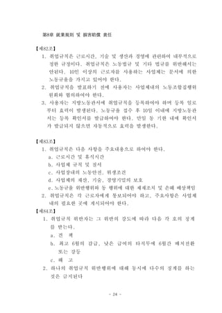第8章 就業規則 및 損害賠償 責任


【제82조】
  1. 취업규칙은 근로시간, 기술 및 생산과 경영에 관련하여 내부적으로
   정한 규정이다. 취업규칙은 노동법규 및 기타 법규를 위반해서는
   안된다. 10인 이상의 근로자를 사용하는 사업체는 문서에 의한
   노동규율을 가지고 있어야 한다.
  2. 취업규칙을 발표하기 전에 사용자는 사업체내의 노동조합집행위
   원회와 협의하여야 한다.
  3. 사용자는 지방노동관서에 취업규칙을 등록하여야 하며 등록 일로
   부터 효력이 발생된다. 노동규율 접수 후 10일 이내에 지방노동관
   서는 등록 확인서를 발급하여야 한다. 만일 동 기한 내에 확인서
   가 발급되지 않으면 자동적으로 효력을 발생한다.


【제83조】
  1. 취업규칙은 다음 사항을 주요내용으로 하여야 한다.
   a. 근로시간 및 휴식시간
   b. 사업체 규칙 및 질서
   c. 사업장내의 노동안전, 위생조건
   d. 사업체의 재산, 기술, 경영기밀의 보호
   e. 노동규율 위반행위와 동 행위에 대한 제재조치 및 손해 배상책임
  2. 취업규칙은 각 근로자에게 통보되어야 하고, 주요사항은 사업체
   내의 필요한 곳에 게시되어야 한다.
【제84조】
  1. 취업규칙 위반자는 그 위반의 강도에 따라 다음 각 호의 징계
    를 받는다.
    a. 견   책
    b. 최고 6월의 감급, 낮은 급여의 타직무에 6월간 배치전환
         또는 강등
    c. 해   고
  2. 하나의 취업규칙 위반행위에 대해 동시에 다수의 징계를 하는
    것은 금지된다


                    - 24 -
 