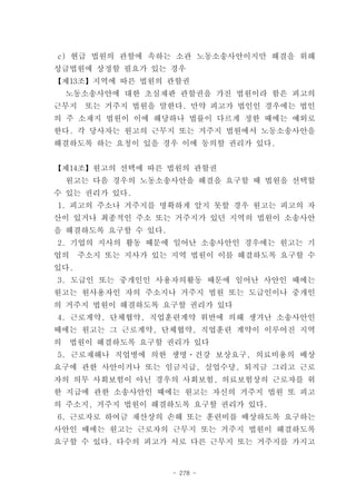 c) 현급 법원의 관할에 속하는 소관 노동소송사안이지만 해결을 위해
성급법원에 상정할 필요가 있는 경우
【제13조】지역에 따른 법원의 관할권
    노동소송사안에 대한 초심재판 관할권을 가진 법원이라 함은 피고의
근무지    또는 거주지 법원을 말한다. 만약 피고가 법인인 경우에는 법인
의 주 소재지 법원이 이에 해당하나 법률이 다르게 정한 때에는 예외로
한다. 각 당사자는 원고의 근무지 또는 거주지 법원에서 노동소송사안을
해결하도록 하는 요청이 있을 경우 이에 동의할 권리가 있다.


【제14조】원고의 선택에 따른 법원의 관할권
    원고는 다음 경우의 노동소송사안을 해결을 요구할 때 법원을 선택할
수 있는 권리가 있다.
1. 피고의 주소나 거주지를 명확하게 알지 못할 경우 원고는 피고의 자
산이 있거나 최종적인 주소 또는 거주지가 있던 지역의 법원이 소송사안
을 해결하도록 요구할 수 있다.
2. 기업의 지사의 활동 때문에 일어난 소송사안인 경우에는 원고는 기
업의    주소지 또는 지사가 있는 지역 법원이 이를 해결하도록 요구할 수
있다.
3. 도급인 또는 중개인인 사용자의활동 때문에 일어난 사안인 때에는
원고는 원사용자인 자의 주소지나 거주지 법원 또는 도급인이나 중개인
의 거주지 법원이 해결하도록 요구할 권리가 있다
4. 근로계약, 단체협약, 직업훈련계약 위반에 의해 생겨난 소송사안인
때에는 원고는 그 근로계약, 단체협약, 직업훈련 계약이 이루어진 지역
의   법원이 해결하도록 요구할 권리가 있다
5. 근로재해나 직업병에 의한 생명ㆍ건강 보상요구, 의료비용의 배상
요구에 관한 사안이거나 또는 임금지급, 실업수당, 퇴직금 그리고 근로
자의 의무 사회보험이 아닌 경우의 사회보험, 의료보험상의 근로자를 위
한 지급에 관한 소송사안인 때에는 원고는 자신의 거주지 법원 또 피고
의 주소지, 거주지 법원이 해결하도록 요구할 권리가 있다.
6. 근로자로 하여금 재산상의 손해 또는 훈련비를 배상하도록 요구하는
사안인 때에는 원고는 근로자의 근무지 또는 거주지 법원이 해결하도록
요구할 수 있다. 다수의 피고가 서로 다른 근무지 또는 거주지를 가지고


                    - 278 -
 