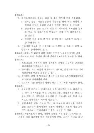 【제85조】
  1. 징계조치로서의 해고는 다음 각 호의 경우에 한해 적용된다.
    a. 절도, 횡령, 기술․경영상의 기밀누설 행위 또는 사업의 재
         산이나 이익에 중대한 손해를 끼치는 행위를 한 근로자
    b. 감급제재를 받은 근로자 또는 타 직무로의 배치전환 징계
         를 받고 그 징계기간이 만료하기 전에 다시 위반행위를
         한 근로자
    c. 정당한 이유 없이 한 달에 연 5일 또는 1년에 연 20 일 이
         상 무단결근 자
  2. 근로자를 해고한 후 사용자는 그 사실을 성 또는 시 관할 노
    동관서에 통지하여야 한다.
【제86조】취업규칙 위반에 대한 징계는 위반한 날로부터 3개월 내에
  이루어져야 하며, 특별한 경우에 있어서도 6개월을 초과할 수 없다.
【제87조】
  1. 노동규율의 위반자에 대한 징계절차 진행시 사용자는 근로자의
    위반행위를 입증하여야 한다.
  2. 근로자는 자기 자신이 변호하거나 변호사, 법률고문 또는 기타
    대변인에게 변호를 요청할 수 있다.
  3. 징계절차 진행 시 당사자의 출석과 사업체내 노동조합집행위원회
    의 대표가 참가하여야 한다.
  4. 근로자에 대한 징계조치 시에는 반드시 의사록을 작성해야 한다.
【제88조】
  1. 취업규칙 위반자는 징계조치를 받은 날로부터 다른 위반이 없
    는 경우 견책처분을 받은 근로자는 3월, 감급제재를 받은 근
    로자 또는 타 직무로의 배치전환 된 근로자는 6월 후에 자동
    적으로 징계처분의 기록이 말소된다.
  2. 감급제재를 받은 근로자 또는 타 직무로의 배치전환 처분을
    받은 근로자가 징계기간의 절반이 경과하고 개전의 정을 보일
    경우 사용하는 징계기간의 단축을 고려할 수 있다.
【제89조】작업시설이나 설비, 재산에 손해를 끼친 경우, 근로자는 그
  손해에 대해 법규정에 따라 배상하여야 한다. 고의가 아니고 그 손


                    - 25 -
 