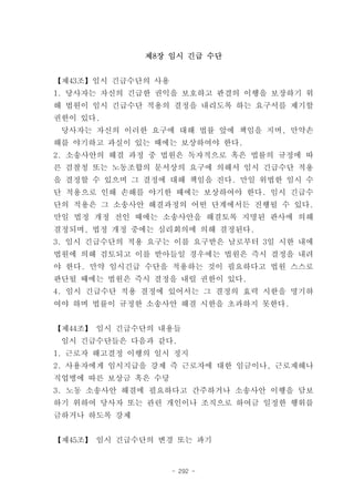 제8장 임시 긴급 수단


【제43조】임시 긴급수단의 사용
1. 당사자는 자신의 긴급한 권익을 보호하고 판결의 이행을 보장하기 위
해 법원이 임시 긴급수단 적용의 결정을 내리도록 하는 요구서를 제기할
권한이 있다.
 당사자는 자신의 이러한 요구에 대해 법률 앞에 책임을 지며, 만약손
해를 야기하고 과실이 있는 때에는 보상하여야 한다.
2. 소송사안의 해결 과정 중 법원은 독자적으로 혹은 법률의 규정에 따
른 검찰청 또는 노동조합의 문서상의 요구에 의해서 임시 긴급수단 적용
을 결정할 수 있으며 그 결정에 대해 책임을 진다. 만일 위법한 임시 수
단 적용으로 인해 손해를 야기한 때에는 보상하여야 한다. 임시 긴급수
단의 적용은 그 소송사안 해결과정의 어떤 단계에서든 진행될 수 있다.
만일 법정 개정 전인 때에는 소송사안을 해결토록 지명된 판사에 의해
결정되며, 법정 개정 중에는 심리회의에 의해 결정된다.
3. 임시 긴급수단의 적용 요구는 이를 요구받은 날로부터 3일 시한 내에
법원에 의해 검토되고 이를 받아들일 경우에는 법원은 즉시 결정을 내려
야 한다. 만약 임시긴급 수단을 적용하는 것이 필요하다고 법원 스스로
판단될 때에는 법원은 즉시 결정을 내릴 권한이 있다.
4. 임시 긴급수단 적용 결정에 있어서는 그 결정의 효력 시한을 명기하
여야 하며 법률이 규정한 소송사안 해결 시한을 초과하지 못한다.


【제44조】 임시 긴급수단의 내용들
 임시 긴급수단들은 다음과 같다.
1. 근로자 해고결정 이행의 일시 정지
2. 사용자에게 임시지급을 강제 즉 근로자에 대한 임금이나, 근로재해나
직업병에 따른 보상금 혹은 수당
3. 노동 소송사안 해결에 필요하다고 간주하거나 소송사안 이행을 담보
하기 위하여 당사자 또는 관련 개인이나 조직으로 하여금 일정한 행위를
금하거나 하도록 강제


【제45조】 임시 긴급수단의 변경 또는 파기


                    - 292 -
 