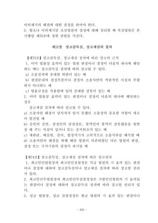 이의제기의 해결에 대한 결정을 하여야 한다.
3. 항소나 이의제기된 초심법원의 결정에 대해 심리할 때 복심법원은 본
시행령 제70조에 정한 권한을 가진다.


            제11장   상고감독심, 상고재심의 절차


【제73조】상고감독심, 상고재심 절차에 따른 상고의 근거
1. 이미 법률상 효력이 있는 법원 판결이나 결정이 다음의 하나에 해당
하는 때는 상고감독심 절차에 따라 상고될 수 있다.
a) 소송절차에 중대한 위반이 있는 때
b) 판결문내의 결정부분이나 결정이 소송사안의 객관적인 사실과 부합
하지 아니하는 때
c) 법률규정을 적용함에 있어 중대한 잘못이 있는 때
2. 이미 법률상 효력이 있는 판결이나 결정이 다음의 하나에 해당하는
경우
  상고재심 절차에 따라 상고될 수 있다.
a) 소송사안 해결시 당사자가 알지 못했던 소송상의 중요한 사항이 새로
이 발견될 때
b) 증인의 증언, 감정인의 감정결론, 통역인의 통역이 잘못됐음을 뒷받
침 해 주는 사실이 있거나 또는 증거위조가 있는 때
c) 재판관, 배심원, 검사, 법정서기가 고의적으로 소송서류를 왜곡한 때
d) 소송사안의 해결을 위해 해당 법원이 의존하였던 다른 법원의 판결,
결정 또는 국가기관의 결정이 파기된 때


【제74조】상고감독심, 상고재심 절차에 따른 상고권자
1. 최고인민법원장과 최고인민검찰청은 각급 법원의 기 효력 있는 판결
이나 결정에 대하여 상고감독심이나 상고재심 절차에 따라 상고할 권리
가 있다.
2. 최고인민부법원장과 최고인민부검찰청장은 지방인민법원의 기 효력있
는 판결이나 결정에 대하여 상고감독심 절차에 따라 상고할 권리가 있
다.
3. 성급 법원장, 성급 검찰청장은 현급 법원의 기 효력 있는 판결이나


                      - 302 -
 