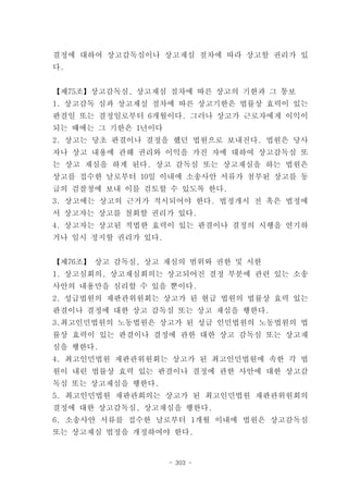 결정에 대하여 상고감독심이나 상고재심 절차에 따라 상고할 권리가 있
다.


【제75조】상고감독심, 상고재심 절차에 따른 상고의 기한과 그 통보
1. 상고감독 심과 상고재실 절차에 따른 상고기한은 법률상 효력이 있는
판결일 또는 결정일로부터 6개월이다. 그러나 상고가 근로자에게 이익이
되는 때에는 그 기한은 1년이다
2. 상고는 당초 판결이나 결정을 했던 법원으로 보내진다. 법원은 당사
자나 상고 내용에 관해 권리와 이익을 가진 자에 대하여 상고감독심 또
는 상고 재심을 하게 된다. 상고 감독심 또는 상고재심을 하는 법원은
상고를 접수한 날로부터 10일 이내에 소송사안 서류가 첨부된 상고를 동
급의 검찰청에 보내 이를 검토할 수 있도록 한다.
3. 상고에는 상고의 근거가 적시되어야 한다. 법정개시 전 혹은 법정에
서 상고자는 상고를 철회할 권리가 있다.
4. 상고자는 상고된 적법한 효력이 있는 판결이나 결정의 시행을 연기하
거나 일시 정지할 권리가 있다.


【제76조】 상고 감독심, 상고 재심의 범위와 권한 및 시한
1. 상고심회의, 상고재심회의는 상고되어진 결정 부분에 관련 있는 소송
사안의 내용만을 심리할 수 있을 뿐이다.
2. 성급법원의 재판관위원회는 상고가 된 현급 법원의 법률상 효력 있는
판결이나 결정에 대한 상고 감독심 또는 상고 재심을 행한다.
3.최고인민법원의 노동법원은 상고가 된 성급 인민법원의 노동법원의 법
률상 효력이 있는 판결이나 결정에 관한 대한 상고 감독심 또는 상고재
심을 행한다.
4. 최고인민법원 재판관위원회는 상고가 된 최고인민법원에 속한 각 법
원이 내린 법률상 효력 있는 판결이나 결정에 관한 사안에 대한 상고감
독심 또는 상고재심을 행한다.
5. 최고인민법원 재판관회의는 상고가 된 최고인민법원 재판관위원회의
결정에 대한 상고감독심, 상고재심을 행한다.
6. 소송사안 서류를 접수한 날로부터 1개월 이내에 법원은 상고감독심
또는 상고재심 법정을 개정하여야 한다.


                    - 303 -
 