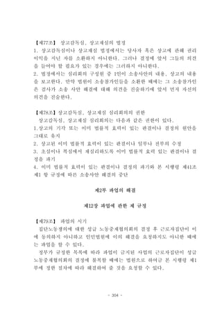 【제77조】 상고감독심, 상고재심의 법정
1. 상고감독심이나 상고재심 법정에서는 당사자 혹은 상고에 관해 권리
이익을 지닌 자를 소환하지 아니한다. 그러나 결정에 앞서 그들의 의견
을 들어야 할 필요가 있는 경우에는 그러하지 아니한다.
2. 법정에서는 심리회의 구성원 중 1인이 소송사안의 내용, 상고의 내용
을 보고한다. 만약 법원이 소송참가인들을 소환한 때에는 그 소송참가인
은 검사가 소송 사안 해결에 대해 의견을 진술하기에 앞서 먼저 자신의
의견을 진술한다.


【제78조】상고감독심, 상고재심 심리회의의 권한
 상고감독심, 상고재심 심리회의는 다음과 같은 권한이 있다.
1.상고의 기각 또는 이미 법률적 효력이 있는 판결이나 결정의 원안을
그대로 유지
2. 상고된 이미 법률적 효력이 있는 판결이나 일부나 전부의 수정
3. 초심이나 복심에서 재심리하도록 이미 법률적 효력 있는 판결이나 결
정을 파기
4. 이미 법률적 효력이 있는 판결이나 결정의 파기와 본 시행령 제41조
제1 항 규정에 따른 소송사안 해결의 중단


                제2부 파업의 해결


            제12장 파업에 관한 제 규정


【제79조】 파업의 시기
 집단노동쟁의에 대한 성급 노동중재협의회의 결정 후 근로자집단이 이
에 동의하지 아니하고 인민법원에 이의 해결을 요청하지도 아니한 때에
는 파업을 할 수 있다.
 정부가 규정한 목록에 따라 파업이 금지된 사업의 근로자집단이 성급
노동중재협의회의 결정에 불복할 때에는 법원으로 하여금 본 시행령 제1
부에 정한 절차에 따라 해결하여 줄 것을 요청할 수 있다.




                   - 304 -
 