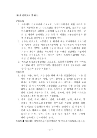 第9章 勞動安全 및 衛生

【제95조】
  1. 사용자는 근로자에게 근로보호, 노동안전․위생을 위한 설비를 충
   분히 제공하고 또 그 근로조건을 개선하여야 한다. 근로자는 노동
   안전․위생규정과 더불어 사업체의 노동규율을 준수해야 한다. 근
   로 및 생산에 관계하는 모든 조직 및 개인은 노동안전․위생과 함
   께 환경보호 관련법규를 준수하여야 한다.
  2. 정부는 근로보호, 노동안전 및 위생에 대한 국가차원의 프로그램
    을 입안해 그것을 사회경제개발계획 및 국가예산에 반영하여야
    한다. 또한 정부는 과학적 연구에 투자해 노동안전․위생을 위한
    기구나 개인의 안전을 확보하기 위한 수단을 생산하는 사업체의
    발전을 지원하도록 한다. 나아가 정부는 노동안전․위생의 기준,
    규정 및 규범을 마련한다.
  3. 베트남 노동조합총연맹은 근로보호, 노동안전․위생에 관한 국가프
    로그램과 과학 연구프로그램을 발전시키고 필요한 법률체제를 마련
    할 수 있도록 정부를 지원한다.
【제96조】
  1. 생산, 사용, 유지, 보관 등을 위해 새로운 생산설비건설, 기존 설
   비의 확장 및 보수와 기계, 장비, 원자재 등 엄격한 노동안전 및
   위생이 요구되는 물품을 도입하고자 하는 사업체는 법률에 따라
   작업장 및 인근지역에서 노동안전을 보장하는 각종 조치를 담은
   타당성 조사를 마련하여야 한다. 노동안전 및 위생과 관련하여 특
   별한 표준이 요구되는 기계, 장비, 원자재, 물품 등의 리스트는
   노동보훈사회부 및 보건부가 마련한다.
 2. 기계, 설비, 자제, 에너지, 전력, 화학제품, 농약, 제초제, 살
   충제를 생산․사용․보관․수송하는 경우 또는 기술의 변경과 더불
   어 신기술을 수입하도록 하는 경우에는 산업안전 및 위생의 기
   준에 따라 행해져야 한다. 엄격한 기준의 산업안전 및 위생이
   요구되는 기계, 설비, 자재, 물품 등은 정부의 관계      규정에
   따라 등록되고 검사되어야 한다.
【제97조】사용자는 작업공간․통기성․조명기준 및 먼지․증기․유독가스․방사선․


                     - 27 -
 