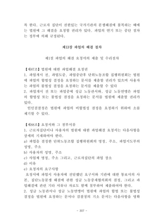 록 한다. 근로자 집단이 권한있는 국가기관의 분쟁해결에 불복하는 때에
는 법원에 그 해결을 요청할 권리가 있다. 파업의 연기 또는 중단 절차
는 정부에 의해 규정된다.


                 제13장 파업의 해결 절차


         제1절 파업의 해결 요청서의 제출 및 수리절차


【제87조】법원에 대한 파업해결 요청권
1. 파업개시 전, 파업도중, 파업중단후 단위노동조합 집행위원회는 법원
에 파업의 합법성 결정을 요청하는 문서를 제출할 권리가 있으며 사용자
는 파업의 불법성 결정을 요청하는 문서를 제출할 수 있다
2. 파업개시 전 또는 파업중에 성급 노동관서와, 성급 노동연맹은 파업
의 합법성 또는 불법성 결정을 요청하는 문서를 법원에 제출할 권리가
있다.
 인민검찰청은 법원에 파업의 비합법성 결정을 요청하기 위하여 소를
제기할 수 있다.


【제88조】요청서와 그 첨부서류
1. 근로자집단이나 사용자의 법원에 대한 파업해결 요청서는 다음사항을
상세히 기재하여야 한다.
a) 파업을 결정한 단위노동조합 집행위원회의 명칭, 주소, 파업지도부의
성명, 주소
b) 사용자의 성명, 주소
c) 사업체 명칭, 주소 그리고, 근로자집단의 파업 장소
d) 이유
e) 요청자의 요구사항
요청서에 파업시 사용자에 전달했던 요구서와 기관에 대한 통보서의 사
본, 집단노동분쟁 해결에 관한 성급 노동중재협의회의 결정, 그리고 파
업해결에 관련 기타 서류나 자료도 함께 첨부하여 제출하여야 한다.
2. 성급 노동관서나 성급 노동연맹이 법원에 파업의 합법 또는 불법성
결정을 법원에 요청하는 문서나 검찰청의 기소 문서는 다음사항을 명확


                      - 307 -
 