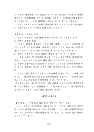 1. 파업의 합법성에 대해 결론을 내리기 전 위원장인 재판관이 파업의
해결과정, 화해회의의 경과 및 결과를 설명한다. 단위노동조합집행위원
회, 사용자 또는 그들의 대리인은 자신의 의견을 추가로 진술한다.
2. 인민검찰청의 대표는 파업의 합법성에 대한 자신의 의견을 진술한다.
3. 파업해결회의는 다수결에 의해 토론, 결정한다.


【제102조】 법원의 결정
1. 파업의 합법성에 대한 판단 결정시 법원은 다음 결정권이 있다
a) 파업의 합법성 결정
이 경우에 있어서 사용자의 과실이 있는 때에는 근로자는 파업기간 중
임금 전액을 지급받게 된다. 사용자는 법률의 규정에 따른 제 요구를 이
행하고 법률의 규정에 따른 근로자의 제 권리를 해결하여야 한다.
b) 파업이 불법이며 근로자 집단은 파업을 중지해야한다는 결정
 이 경우 법원은 각 당자자의 과실에 근거하여 임금지불을 결정하거나,
정부의 규정에 따른 근로자를 위한 다른 제 권리들을 해결한다.
2. 파업에 불참하였으나 근로할 수 없었던 근로자들은 양측의 합의에 따
라 임금을 받는다. 그러나 정부가 정한 최저임금수준 보다 낮지 아니한
다.
3. 파업에 대한 성급 인민법원의 노동법원의 결정은 즉시 그 시행 효력
이 있다. 3일내에 단위조동조합 집행위원회와 사용자는 그 결정에 대한
항고서를 최고 인민법원 복심법원에 상정할 권리가 있다
파업해결서류를 접수한 날로부터 5일 이내에 최고인민법원 복심법원장
에 의해 지명된 3인의 재판관이 된 그 항고를 해결한다. 최고인민법원
복심법원의 결정은 파업에 대한 최종적인 결정이다.


                 제3부 시행조항


【제103조】 국외요소가 있는 노동 사안이나 파업의 해결
 1.본 시행령의 제 규정들은 국외요소가 있는 베트남 내의 노동 사안이
나 파업의 해결에 대하여도 또한 적용된다. 그러나 베트남사회주의공화
국이 체결 참가하는 국제조약에서 다르게 정한 다른 규정이 있는 때에는
그러하지 아니한다.


                  - 312 -
 