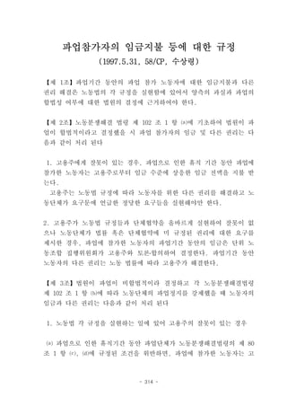 파업참가자의 임금지불 등에 대한 규정
          (1997.5.31, 58/CP, 수상령)

【제 1조】파업기간 동안의 파업 참가 노동자에 대한 임금지불과 다른
권리 해결은 노동법의 각 규정을 실현함에 있어서 양측의 과실과 파업의
합법성 여부에 대한 법원의 결정에 근거하여야 한다.


【제 2조】노동분쟁해결 법령 제 102 조 1 항 ⒜에 기초하여 법원이 파
업이 합법적이라고 결정했을 시 파업 참가자의 임금 및 다른 권리는 다
음과 같이 처리 된다


1. 고용주에게 잘못이 있는 경우, 파업으로 인한 휴직 기간 동안 파업에
참가한 노동자는 고용주로부터 임금 수준에 상응한 임금 전액을 지불 받
는다.
 고용주는 노동법 규정에 따라 노동자를 위한 다른 권리를 해결하고 노
동단체가 요구문에 언급한 정당한 요구들을 실현해야만 한다.


2. 고용주가 노동법 규정들과 단체협약을 올바르게 실현하여 잘못이 없
으나 노동단체가 법률 혹은 단체협약에 미 규정된 권리에 대한 요구를
제시한 경우, 파업에 참가한 노동자의 파업기간 동안의 임금은 단위 노
동조합 집행위원회가 고용주와 토론․합의하여 결정한다. 파업기간 동안
노동자의 다른 권리는 노동 법률에 따라 고용주가 해결한다.


【제 3조】법원이 파업이 비합법적이라 결정하고 각 노동분쟁해결법령
제 102 조 1 항 ⒝에 따라 노동단체의 파업정지를 강제했을 때 노동자의
임금과 다른 권리는 다음과 같이 처리 된다


1. 노동법 각 규정을 실현하는 일에 있어 고용주의 잘못이 있는 경우


⒜ 파업으로 인한 휴직기간 동안 파업단체가 노동분쟁해결법령의 제 80
조 1 항 ⒞, ⒟에 규정된 조건을 위반하면, 파업에 참가한 노동자는 고



                   - 314 -
 