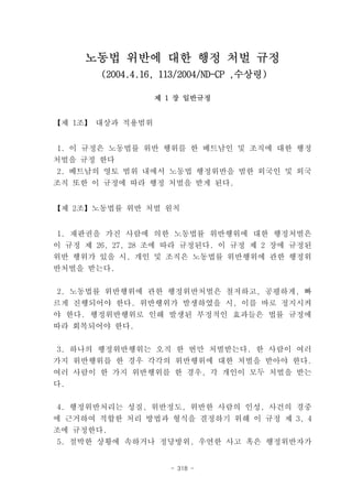 노동법 위반에 대한 행정 처벌 규정
        (2004.4.16, 113/2004/ND-CP ,수상령)

                  제 1 장 일반규정


【제 1조】 대상과 적용범위


 1. 이 규정은 노동법률 위반 행위를 한 베트남인 및 조직에 대한 행정
처벌을 규정 한다
2. 베트남의 영토 범위 내에서 노동법 행정위반을 범한 외국인 및 외국
조직 또한 이 규정에 따라 행정 처벌을 받게 된다.


【제 2조】노동법률 위반 처벌 원칙


1. 재판권을 가진 사람에 의한 노동법률 위반행위에 대한 행정처벌은
이 규정 제 26, 27, 28 조에 따라 규정된다. 이 규정 제 2 장에 규정된
위반 행위가 있을 시, 개인 및 조직은 노동법률 위반행위에 관한 행정위
반처벌을 받는다.


2. 노동법률 위반행위에 관한 행정위반처벌은 철저하고, 공평하게, 빠
르게 진행되어야 한다. 위반행위가 발생하였을 시, 이를 바로 정지시켜
야 한다. 행정위반행위로 인해 발생된 부정적인 효과들은 법률 규정에
따라 회복되어야 한다.


3. 하나의 행정위반행위는 오직 한 번만 처벌받는다. 한 사람이 여러
가지 위반행위를 한 경우 각각의 위반행위에 대한 처벌을 받아야 한다.
여러 사람이 한 가지 위반행위를 한 경우, 각 개인이 모두 처벌을 받는
다.


4. 행정위반처리는 성질, 위반정도, 위반한 사람의 인성, 사건의 경중
에 근거하여 적합한 처리 방법과 형식을 결정하기 위해 이 규정 제 3, 4
조에 규정한다.
5. 절박한 상황에 속하거나 정당방위, 우연한 사고 혹은 행정위반자가


                     - 318 -
 