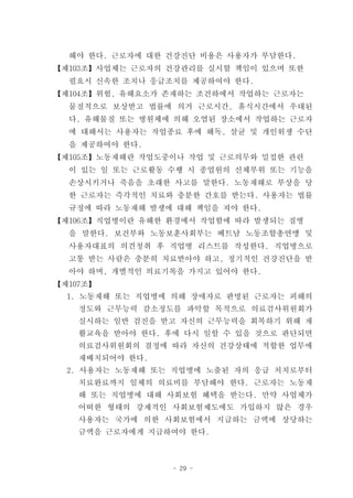 해야 한다. 근로자에 대한 건강진단 비용은 사용자가 부담한다.
【제103조】사업체는 근로자의 건강관리를 실시할 책임이 있으며 또한
  필요시 신속한 조치나 응급조치를 제공하여야 한다.
【제104조】위험, 유해요소가 존재하는 조건하에서 작업하는 근로자는
  물질적으로 보상받고 법률에 의거 근로시간, 휴식시간에서 우대된
  다. 유해물질 또는 병원체에 의해 오염된 장소에서 작업하는 근로자
  에 대해서는 사용자는 작업종료 후에 해독, 살균 및 개인위생 수단
  을 제공하여야 한다.
【제105조】노동재해란 작업도중이나 작업 및 근로의무와 밀접한 관련
  이 있는 일 또는 근로활동 수행 시 종업원의 신체부위 또는 기능을
  손상시키거나 죽음을 초래한 사고를 말한다. 노동재해로 부상을 당
  한 근로자는 즉각적인 치료와 충분한 간호를 받는다. 사용자는 법률
  규정에 따라 노동재해 발생에 대해 책임을 져야 한다.
【제106조】직업병이란 유해한 환경에서 작업함에 따라 발생되는 질병
  을 말한다. 보건부와 노동보훈사회부는 베트남 노동조합총연맹 및
  사용자대표의 의견청취 후 직업병 리스트를 작성한다. 직업병으로
  고통 받는 사람은 충분히 치료받아야 하고, 정기적인 건강진단을 받
  아야 하며, 개별적인 의료기록을 가지고 있어야 한다.
【제107조】
  1. 노동재해 또는 직업병에 의해 장애자로 판명된 근로자는 피해의
    정도와 근무능력 감소정도를 파악할 목적으로 의료검사위원회가
    실시하는 일반 검진을 받고 자신의 근무능력을 회복하기 위해 재
    활교육을 받아야 한다. 후에 다시 일할 수 있을 것으로 판단되면
    의료검사위원회의 결정에 따라 자신의 건강상태에 적합한 업무에
    재배치되어야 한다.
  2. 사용자는 노동재해 또는 직업병에 노출된 자의 응급 처치로부터
    치료완료까지 일체의 의료비를 부담해야 한다. 근로자는 노동재
    해 또는 직업병에 대해 사회보험 혜택을 받는다. 만약 사업체가
    어떠한 형태의 강제적인 사회보험제도에도 가입하지 않은 경우
    사용자는 국가에 의한 사회보험에서 지급하는 금액에 상당하는
    금액을 근로자에게 지급하여야 한다.



                  - 29 -
 