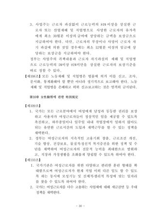 3. 사업주는 근로자 과실없이 근로능력의 81% 이상을 상실한 근
    로자 또는 산업재해 및 직업병으로 사망한 근로자의 유가족
    에게 최소 30월분 이상의 급여에 상당하는 금액을 보상금으로
    지급하여야 한다. 다만, 근로자의 부상이나 사망이 근로자 자
    기 과실에 의한 것일 경우에는 최소 12월분 이상의 임금에 상
    당하는 보상금을 지급하여야 한다.
  정부는 사업주의 귀책내용과 근로자 자기과실의 재해 및 직업병
  으로 근로능력의 5%이상 81%미만을 상실한 근로자의 보상기준을
  따로 정할 수 있다.
【제108조】모든 노동재해 및 직업병은 법률에 의거 이를 신고, 조사,
  문서화, 통계화해야 할 뿐만 아니라 정기적으로 보고해야 한다. 노동
  재해 및 직업병을 은폐하고 허위 신고․보고하는 것은 엄격히 금지된다.

  第10章 女性勤勞에 관한 特別規定

【제109조】
  1. 국가는 모든 근로분야에서 여성에게 남성과 동등한 권리를 보장
    하고 사용자가 여성근로자들이 정상적인 일을 제공할 수 있도록
    촉진하고, 하루종일이나 일주일 내내 작업장에서 일하지 않아도
    되는 유연한 근로시간의 도입과 재택근무를 할 수 있는 정책을
    채택한다.
  2. 정부는 여성근로자의 지속적인 고용기회 창출, 근로조건 개선,
    기술 향상, 건강보호, 물질적․정신적 복지증진을 위한 정책 및 수
    단을 채택하여 여성근로자의 전문적 능력을 최대한으로 발휘하
    고, 직장과 가정생활을 조화롭게 양립할 수 있도록 하여야 한다.
【제110조】
  1. 국가기관은 여성근로자를 위한 다양하고 편리한 훈련 형태를 확
    대함으로써 여성근로자가 현재 직업 이외 다른 일도 할 수 있도
    록 하는 동시에 모성기능 및 신체적․생리적 특성에 맞는 일자리
    를 찾을 수 있도록 하여야 한다.
  2. 국가는 여성근로자를 다수 고용하는 사업체에 대해 세금감면 등 우대
    정책을 채택한다.


                   - 30 -
 