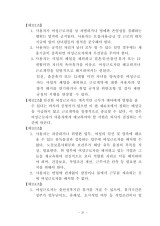 【제111조】
  1. 사용자가 여성근로자를 성 차별하거나 명예와 존엄성을 침해하는
    행위는 엄격히 금지된다. 사용자는 모집․사용․승급 및 근로의 대가
    지급에 있어 남녀평등의 원칙을 준수해야 한다.
  2. 사용자는 공석인 자리가 남녀 모두 할 수 있는 일인 경우에는 채
    용기준이 충족되면 여성근로자에게 우선권을 주어야 한다.
  3. 사용자는 사업의 폐업을 제외하고 결혼․임신․출산 휴가 또는 12
    개월미만 자녀의 육아휴가를 이유로 여성근로자를 해고하거나
    근로계약을 일방적으로 해지하여서는 안된다.
    임신, 출산휴가 또는 12개월 미만 자녀를 양육중인 여성근로
    자는 사업의 폐업을 제외하고 근로계약 에 대한 사용자의 일
    방적 해지를 연기하거나 취업 규칙상 위반조항 및 검사 제한
    규정의 시행을 연장할 수 있다.
【제112조】임신한 여성근로자는 계속적인 근무가 태아에게 영향을 줄
  수 있다는 의사의 증명서가 있으면 이 법 제41조에서 정하는 배상금
  을 지급하지 않고 근로계약을 일방적으로 종료할 수 있다. 이 경우
  여성근로자가 사용자에게 예고하여야 할 시한은 의사가 결정하는 기
  간에 따른다.
【제113조】
  1. 사용자는 과중하거나 위험한 업무, 여성의 임신 및 양육에 해로
    울 수 있는 유독물질과 접촉하는 업무에 여성근로자를 배치할 수
    없다. 노동보훈사회부와 보건부가 해당 유독 물질의 목록을 작
    성, 발표한다. 위 업무에 여성근로자를 배치하고 있는 기업은 그
    들을 재교육하여 점진적으로 보다 적합한 자리로 이동 배치하여
    야 하며, 건강보호, 작업조건 개선, 근무시간 단축 등 필요한 조
    치를 취해야 한다.
  2. 사용자는 연령에 관계없이 광산이나 물에서 근무를 계속하는 곳
    에 여성근로자를 배치할 수 없다.
【제114조】
  1. 여성근로자는 출산전후기간 휴가를 가질 수 있으며, 휴가기간은
    정부가 업무난이도, 유해성, 오지작업 여부 등 작업조건이나 업



                  - 31 -
 