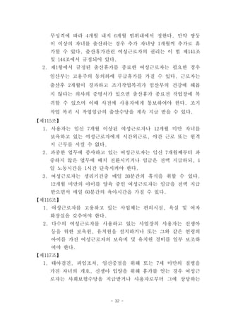 무성격에 따라 4개월 내지 6개월 범위내에서 정한다. 만약 쌍둥
    이 이상의 자녀를 출산하는 경우 추가 자녀당 1개월씩 추가로 휴
    가할 수 있다. 출산휴가관련 여성근로자의 권리는 이 법 제141조
    및 144조에서 규정되어 있다.
  2. 제1항에서 규정된 출산휴가를 종료한 여성근로자는 필요한 경우
    임산부는 고용주의 동의하에 무급휴가를 가질 수 있다. 근로자는
    출산후 2개월이 경과하고 조기작업복귀가 임산부의 건강에 해롭
    지 않다는 의사의 증명서가 있으면 출산휴가 종료전 작업장에 복
    귀할 수 있으며 이때 사전에 사용자에게 통보하여야 한다. 조기
    작업 복귀 시 작업임금의 출산수당을 계속 지급 받을 수 있다.
【제115조】
  1. 사용자는 임신 7개월 이상된 여성근로자나 12개월 미만 자녀를
    보육하고 있는 여성근로자에게 시간외근로, 야간 근로 또는 원격
    지 근무를 시킬 수 없다.
  2. 과중한 업무에 종사하고 있는 여성근로자는 임신 7개월째부터 과
    중하지 않은 업무에 배치 전환시키거나 임금은 전액 지급하되, 1
    일 노동시간을 1시간 단축시켜야 한다.
  3. 여성근로자는 생리기간중 매일 30분간의 휴식을 취할 수 있다.
    12개월 미만의 아이를 양육 중인 여성근로자는 임금을 전액 지급
    받으면서 매일 60분간의 육아시간을 가질 수 있다.
【제116조】
  1. 여성근로자를 고용하고 있는 사업체는 편의시설, 욕실 및 여자
    화장실을 갖추어야 한다.
  2. 다수의 여성근로자를 사용하고 있는 사업장의 사용자는 신생아
    등을 위한 보육원, 유치원을 설치하거나 또는 그와 같은 연령의
    아이를 가진 여성근로자의 보육비 및 유치원 경비를 일부 보조하
    여야 한다.
【제117조】
  1. 태아검진, 피임조치, 임신중절을 위해 또는 7세 미만의 질병을
    가진 자녀의 개호, 신생아 입양을 위해 휴가를 얻는 경우 여성근
    로자는 사회보험수당을 지급받거나 사용자로부터 그에 상당하는



                     - 32 -
 