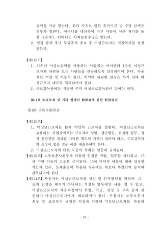 금액을 지급 받는다. 위의 사유로 인한 휴가기간 및 수당 금액은
    정부가 정한다. 어머니를 대신하여 다른 사람이 아픈 자녀를 돌
    볼 경우에도 어머니는 사회보험수당을 받는다.
  2. 법정 출산 후나 무급휴가 종료 후 여성근로자는 직장복귀를 보장
    받는다.


【제118조】
  1. 다수의 여성노동력을 사용하는 사업체는 이사중의 1명을 여성근
    로자와 관련된 모든 사안들을 관장하도록 임명하여야 한다. 사용
    자는 여성 및 아동의 권리, 이익에 관련한 결정을 하기 전에 여
    성근로자 대표와 협의하여야 한다.
  2. 근로감독관에는 적당한 수의 여성근로감독관이 있어야 한다.


  第11章 未成年者 및 기타 형태의 勤勞者에 관한 特別規定


 第1節 未成年勤勞者


【제119조】
  1. 미성년근로자란 18세 미만의 근로자를 말한다. 미성년근로자를
   고용하는 사업장에서는 근로자의 성명, 생년월일, 현재의 업무, 정
   기 건강진단 결과를 기록한 별도의 기록이 있어야 하고, 근로감독관
   의 요청이 있을 경우 이를 제출하여야 한다.
  2. 미성년근로자에 대한 노동력 착취는 엄중히 금지된다.
【제120조】노동보훈사회부가 허용한 일정한 직업, 업무를 제외하고, 15
  세 미만 아동의 고용은 금지된다. 15세 미만의 아동에 대해 일정한
  직업과 업무, 도제훈련이 허용된 경우에도 부모나 후견인의 동의와
  감독되어야 한다.
【제121조】사용자는 미성년근로자를 심신 및 인격함양을 위하여 그
  들의 건강을 해치지 아니하는 적정한 업무에만 사용 할 수 있고,
  미성년근로자의 사용과정에서 취업, 임금, 건강 및 교육 등과 관
  련하여 미성년근로자에게 배려하여야 한다. 사용자는 노동보훈사
  회부 및 보건부가 규정한 지침에 의하여 미성년근로자를 과중하



                   - 33 -
 