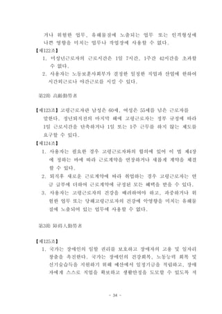 거나 위험한 업무, 유해물질에 노출되는 업무 또는 인격형성에
  나쁜 영향을 미치는 업무나 작업장에 사용할 수 없다.
【제122조】
  1. 미성년근로자의 근로시간은 1일 7시간, 1주간 42시간을 초과할
    수 없다.
  2. 사용자는 노동보훈사회부가 결정한 일정한 직업과 산업에 한하여
   시간외근로나 야간근로를 시킬 수 있다.

 第2節 高齡勤勞者


【제123조】고령근로자란 남성은 60세, 여성은 55세를 넘은 근로자를
  말한다. 정년퇴직전의 마지막 해에 고령근로자는 정부 규정에 따라
  1일 근로시간을 단축하거나 1일 또는 1주 근무를 하지 않는 제도를
  요구할 수 있다.
【제124조】
  1. 사용자는 필요한 경우 고령근로자와의 합의에 있어 이 법 제4장
    에 정하는 바에 따라 근로계약을 연장하거나 새롭게 계약을 체결
    할 수 있다.
  2. 퇴직후 새로운 근로계약에 따라 취업하는 경우 고령근로자는 연
   금 급부에 더하여 근로계약에 규정된 모든 혜택을 받을 수 있다.
  3. 사용자는 고령근로자의 건강을 배려하여야 하고, 과중하거나 위
   험한 업무 또는 당해고령근로자의 건강에 악영향을 미치는 유해물
   질에 노출되어 있는 업무에 사용할 수 없다.


 第3節 障碍人勤勞者


【제125조】
  1. 국가는 장애인의 일할 권리를 보호하고 장애자의 고용 및 일자리
   창출을 촉진한다. 국가는 장애인의 건강회복, 노동능력 회복 및
   신기술습득을 지원하기 위해 예산에서 일정기금을 적립하고, 장애
   자에게 스스로 직업을 확보하고 생활안정을 도모할 수 있도록 저



                  - 34 -
 