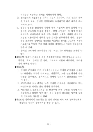 리대부를 제공하는 정책을 시행하여야 한다.
  2. 장애인에게 직업훈련을 시키는 시설은 세금감면, 저리 융자의 혜택
    을 받도록 하고, 장애인 직업훈련을 촉진하도록 다른 혜택을 부여
    하여야 한다.
 3. 정부는 일정한 산업이나 직업에 대해 사업체가 받아 들여야 하는
   장애인 근로자의 비율을 정한다. 만약 사업체가 이 법정 비율의
   장애인을 받아들이지 않을 경우 장애인 고용을 지원할 목적으로
   조성된 고용기금에 정부가 정한 금액을 납부하여야 한다. 법정비
   율을 초과하여 장애인을 채용하는 사업체는 장애인 근로자에 적절한
   근로조건을 만들어 주기 위해 국가의 재정원조나 저리의 정부융자를
   받을 수 있다.
  4. 장애인 근로자의 근로시간은 1일 7시간, 1주 42시간을 초과할 수
   없다.
【제126조】장애인 근로자를 위한 직업훈련시설과 생산․경영시설 설치시
  작업장, 학교, 강의실 및 설비, 기자재의 지원과 세금감면, 저리융
  자의 혜택을 받는다.
【제127조】
  1. 장애인 근로자를 위한 직업훈련시설이나 장애인 근로자를 고용하
    는 사업체는 적절한 근로조건, 작업공구, 노동 안전․위생에 관한
    규정을 준수하고, 정기적으로 장애인 근로자의 건강검진을 하여
    야 한다.
  2. 근로능력의 51% 이상을 잃은 장애인 근로자를 시간외근로 또는
    야간근로를 시키는 것은 엄격히 금지된다.
  3. 사용자는 노동보훈사회부 및 보건부에 의해 규정된 목록에 따라
    과중하거나 위험한 업무 또는 유독 물질에 접촉하는 업무에 장애
    인 근로자를 사용할 수 없다.
【제128조】상이군인인 근로자는 본 절에 명시된 혜택 외에 상이군인에게
   제공되는 국가의 우대혜택을 받을 수 있다.




                   - 35 -
 