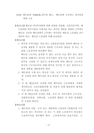 第5節 베트남내 外國組織,외국인 個人, 베트남에 근무하는 외국인을
     위한 노동


【제131조】베트남 외국투자법에 의해 설립된 사업체, 수출가공지역, 베
  트남내의 외국기관과 국제기관 또는 외국인 개인을 위하여 근무하는
  베트남 시민과 베트남에서 근무하는 외국인은 베트남 노동법을 준수
  하여야 하고, 베트남 노동법에 의해 보호된다.
【제132조】
  1. 외국인 투자기업은 직접 또는 고용안전기관을 통하여 베트남 근
    로자를 채용할 수 있으며 채용한 근로자의 명단을 성 또는 시
    관할 노동관서에 통보해야 한다.
    베트남 근로자로 충족할 수 없는 고도의 기술 업무 또는 관리
    업무에 대해서는 외국인 투자기업이 일정 기간 외국인 근로자
    일부를 고용할 수 있으나 관계규정에 따라 베트남 근로자가
    외국인 근로자로부터 당해 업무를 인수할 수 있는 훈련프로그
    램과 계획을 제출하여야 한다.
  2. 베트남내 국제 또는 외국인 기관, 조직 및 외국인 개인은 관
    계 규정에 따라 베트남인 또는 외국인 근로자를 채용할 수 있
    다.
  3. 이 법 제131조의 규정에 의한 베트남인 근로자에게     적용될
    최저임금은 노동조합총연맹 및 사용자 단체 대표와의 협의를
    거쳐 정부가 결정, 공표한다.
  4. 이 법 제131조에 규정된 사업, 조직 및 기타기관의 근로시간,
    산업안전․위생, 사회보험, 노동쟁의 해결은 이 법과 관계법령
    의 규정에 따른다.
【제133조】
  1. 베트남내 사업, 조직 또는 개인에게 고용되어 3개월이상 근무
    하고자 하는 외국인은 성 또는 시 관할 노동관서가 발급하는
    노동허가서를 취득해야 한다.        노동허가서의 유효기간은, 근



                  - 37 -
 